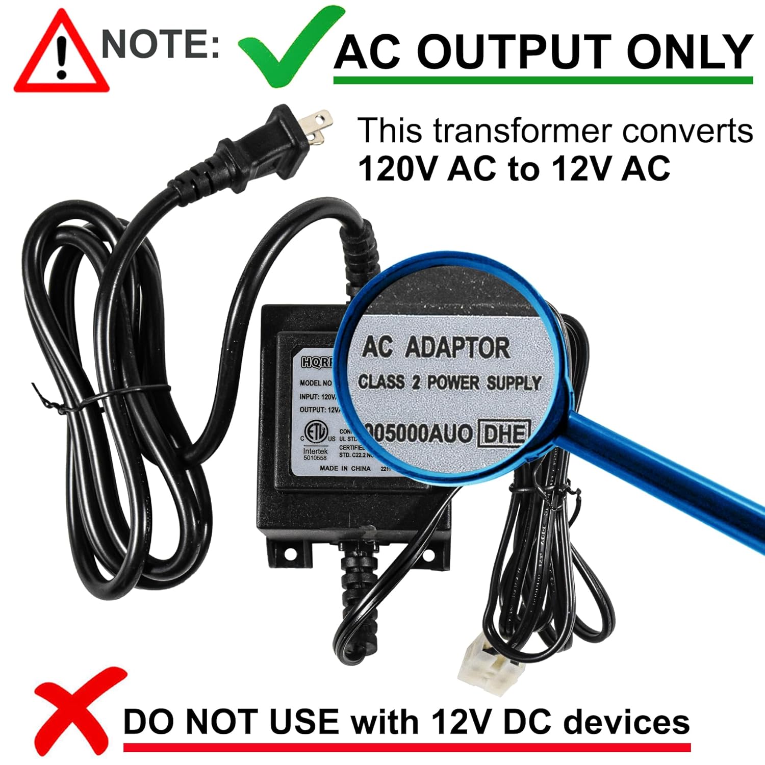 ! NOTE: AC OUTPUT ONLY  
This transformer converts 120V AC to 12V AC  

HQRI MODEL NO  
INPUT: 120V AC  
ADAPTOR CLASS 2 POWER SUPPLY  
OUTPUT: 12V AC  

EIL T 05000AU0 DHE  
C L - EL RIEL  
Intertek  
STO RE S0  
MADE IN CHINA  

DO NOT USE with 12V DC devices