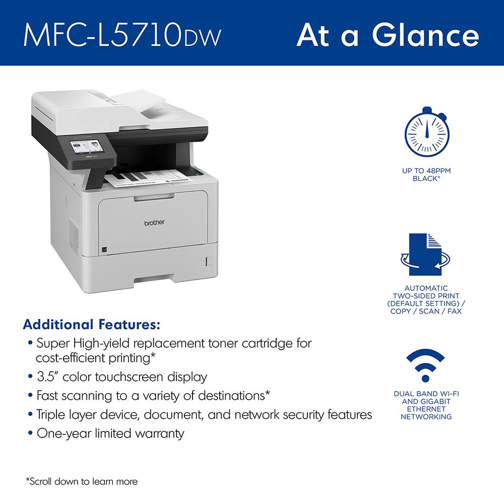 MFC-L5710DW

At a Glance

- UP TO 48 PPM BLACK*
- AUTOMATIC TWO-SIDED PRINT (DEFAULT SETTING) / COPY / SCAN / FAX
- DUAL BAND WI-FI AND GIGABIT ETHERNET NETWORKING

Additional Features:
- Super High-yield replacement toner cartridge for cost-efficient printing*
- 3.5" color touchscreen display
- Fast scanning to a variety of destinations*
- Triple layer device, document, and network security features
- One-year limited warranty

*Scroll down to learn more