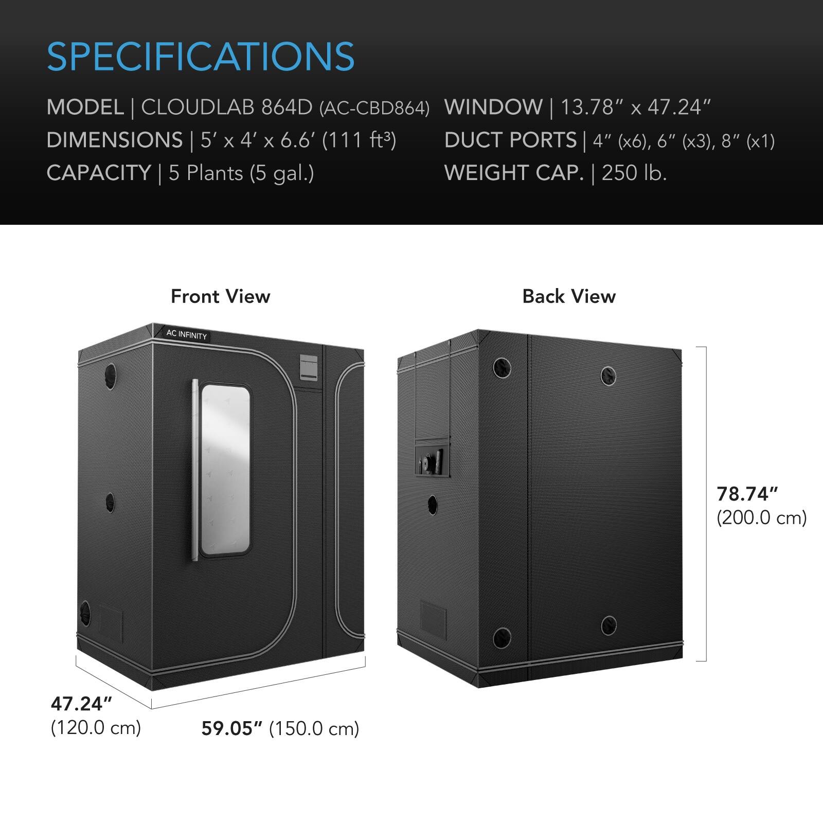 SPECIFICATIONS

MODEL | CLOUDLAB 864D (AC-CBD864)  
WINDOW | 13.78" x 47.24"  
DIMENSIONS | 5' x 4' x 6.6' (111 ft³)  
DUCT PORTS | 4" (x6), 6" (x3), 8" (x1)  
CAPACITY | 5 Plants (5 gal.)  
WEIGHT CAP. | 250 lb.

Front View  
Back View

AC INFINITY  
78.74" (200.0 cm)  
47.24" (120.0 cm)  
59.05" (150.0 cm)