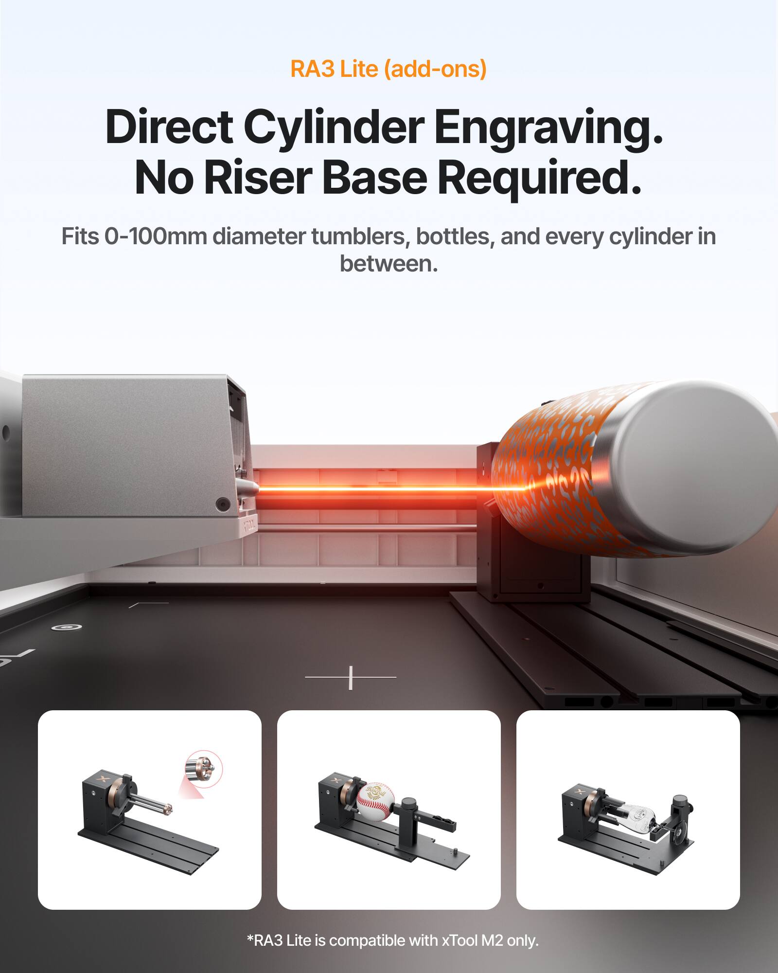 RA3 Lite (add-ons)  
Direct Cylinder Engraving.  
No Riser Base Required.  
Fits 0-100mm diameter tumblers, bottles, and every cylinder in between.  
*RA3 Lite is compatible with xTool M2 only.