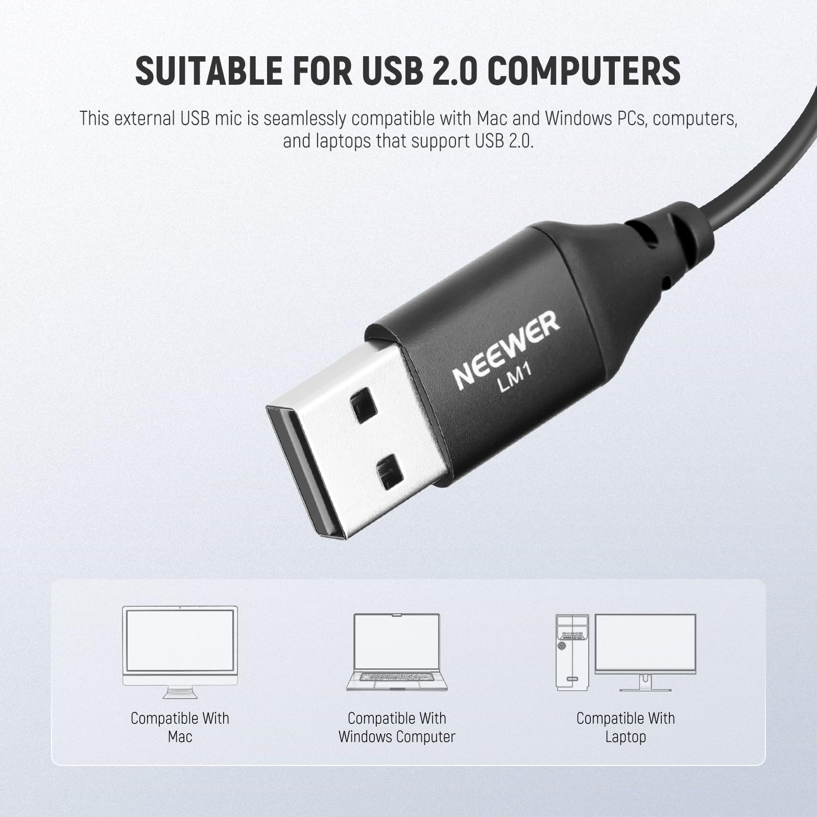 SUITABLE FOR USB 2.0 COMPUTERS

This external USB mic is seamlessly compatible with Mac and Windows PCs, computers, and laptops that support USB 2.0.

NEEWER LM1

Compatible With Mac  
Compatible With Windows Computer  
Compatible With Laptop