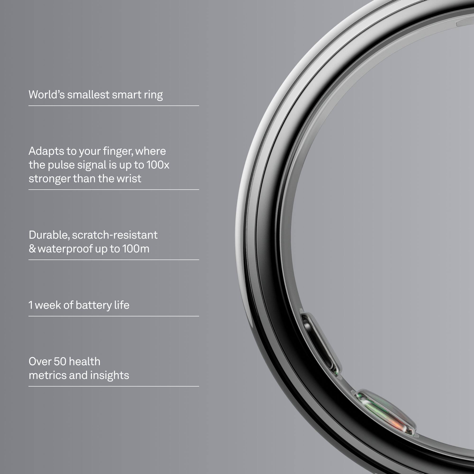 World's smallest smart ring

Adapts to your finger, where the pulse signal is up to 100x stronger than the wrist

Durable, scratch-resistant & waterproof up to 100m

1 week of battery life

Over 50 health metrics and insights