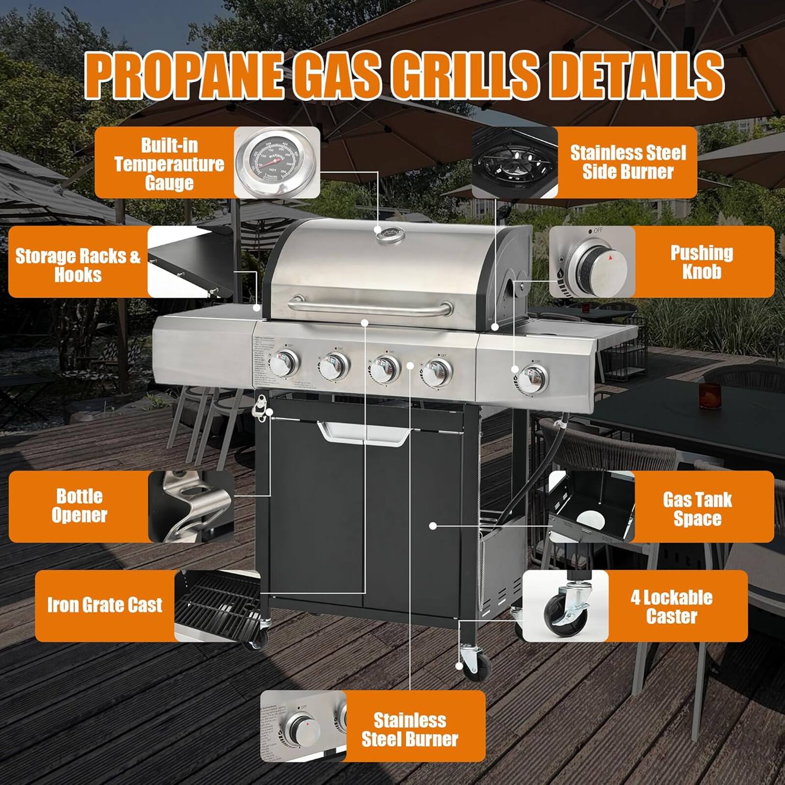 **PROPANE GAS GRILLS DETAILS**

- Built-in Temperature Gauge
- Stainless Steel Side Burner
- Storage Racks & Hooks
- Pushing Knob
- Bottle Opener
- Gas Tank Space
- Iron Grate Cast
- 4 Lockable Caster
- Stainless Steel Burner