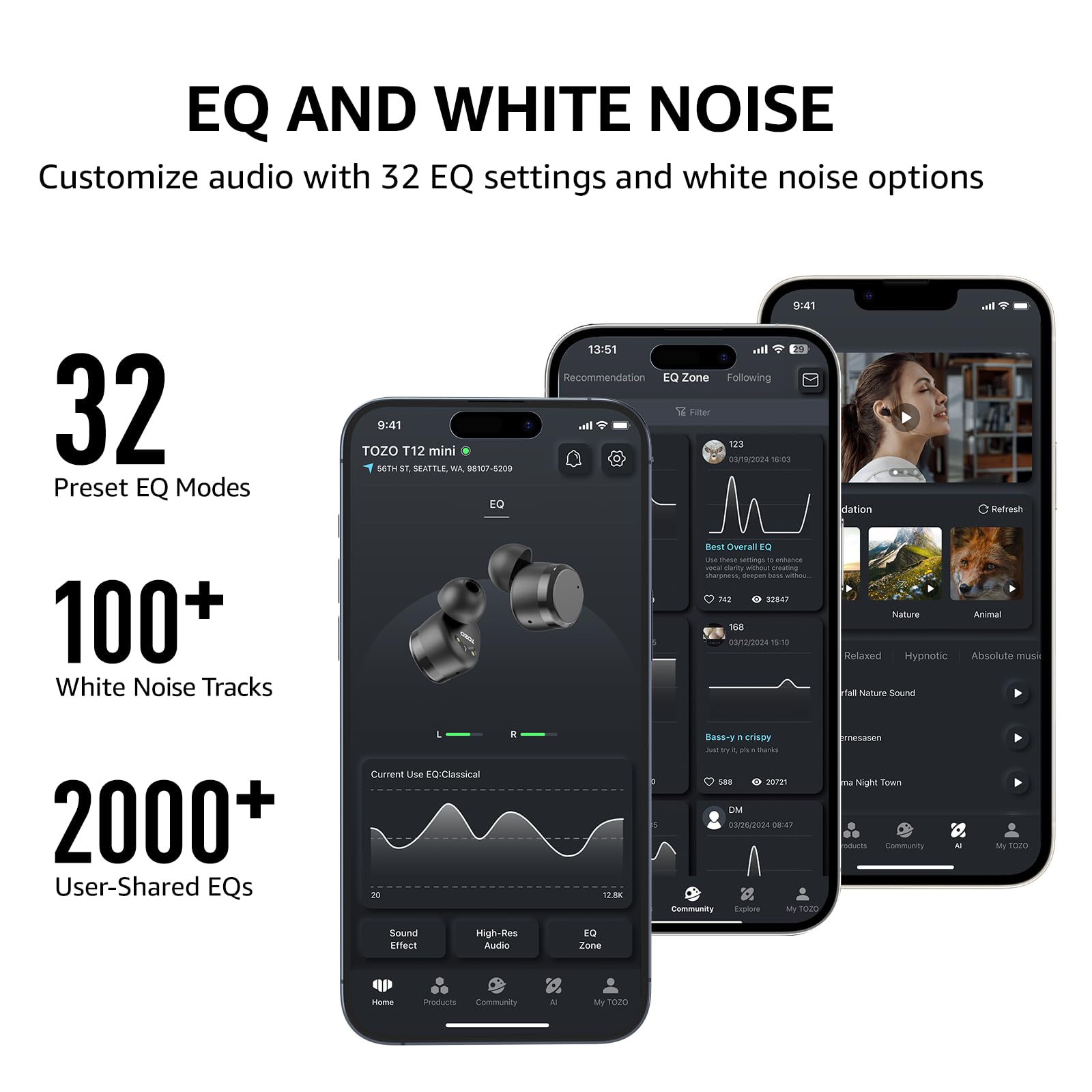 EQ AND WHITE NOISE
Customize audio with 32 EQ settings and white noise options

32 Preset EQ Modes
100+ White Noise Tracks
2000+ User-Shared EQs

TOZO T12 mini
56TH ST. SEATTLE, WA, 98107-6209

9:41
13:51

Recommendation
EQ Zone
Following
Filter

123
03/18/2024 16:03

Current Use EQ: Classical
20 -N Bass-y crispy

Nature
Animal
Relaxed
Hypnotic
Absolute music
Fall Nature Sound

Community
AI
My TOZO

Home
Products
Community
AI
My TOZO

Sound Effect
High-Res Audio
EQ Zone
Explore