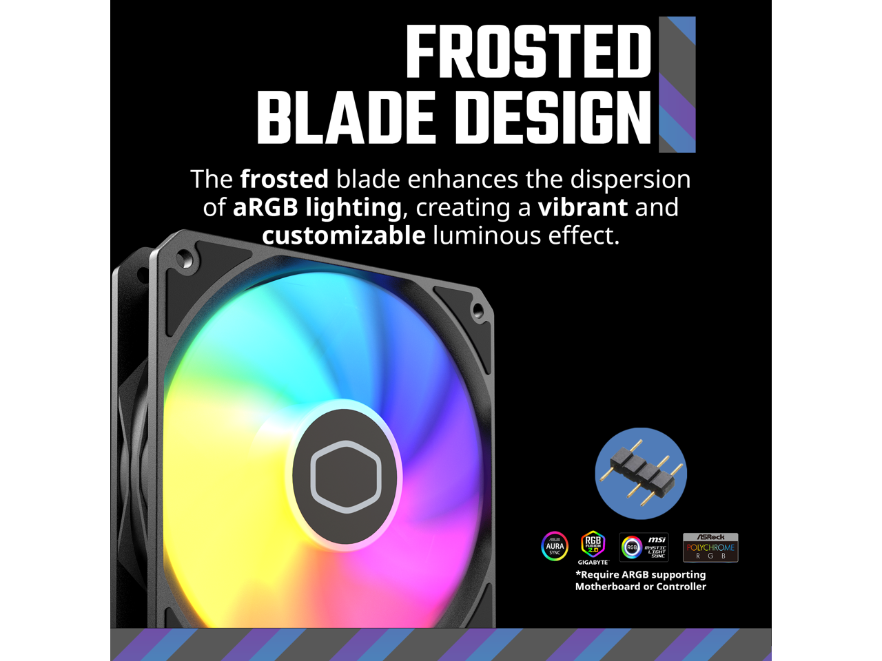 FROSTED BLADE DESIGN

The frosted blade enhances the dispersion of aRGB lighting, creating a vibrant and customizable luminous effect.

*Requires ARGB supporting Motherboard or Controller