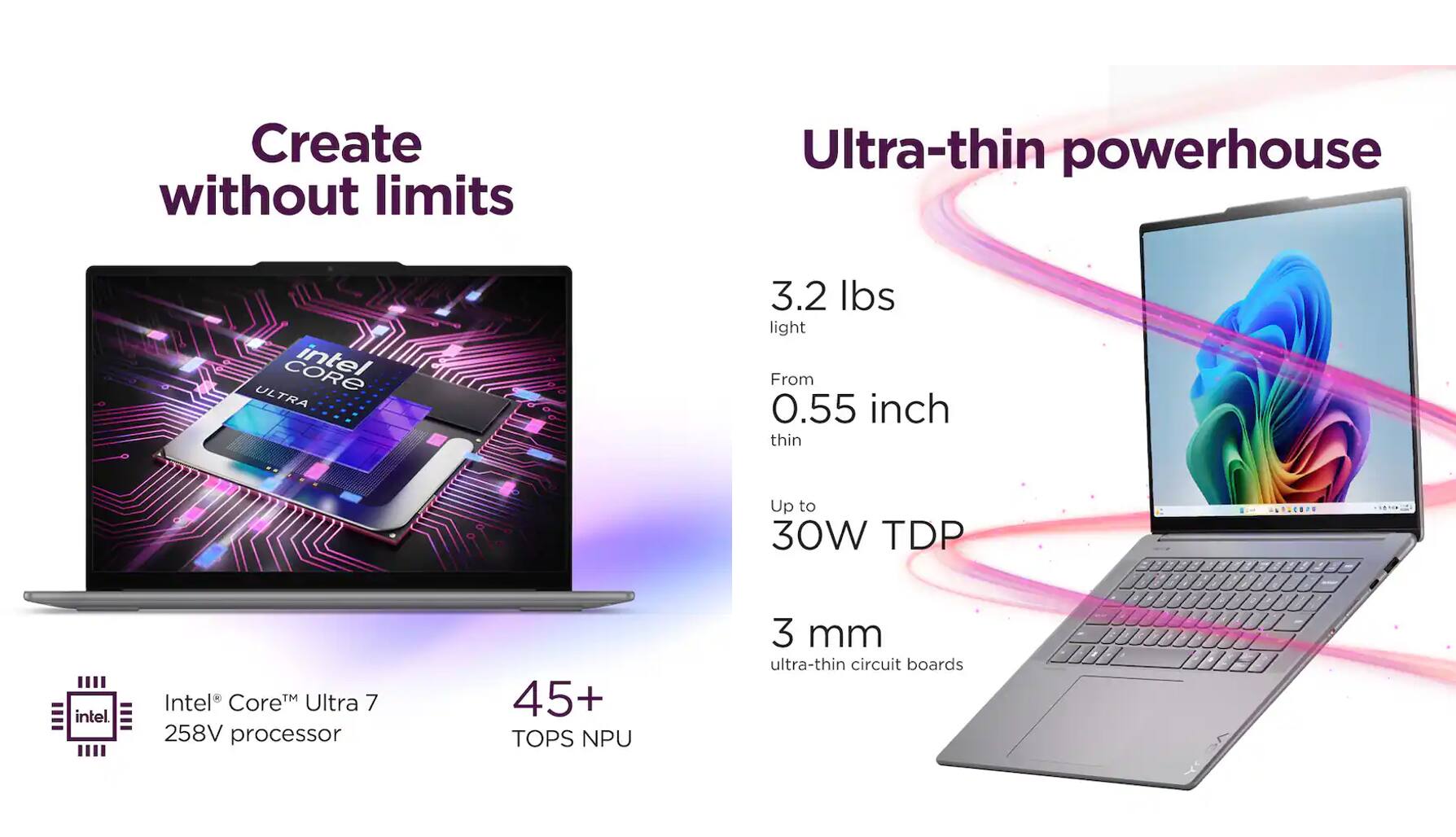 Create without limits  
Ultra-thin powerhouse  

3.2 lbs light  
From 0.55 inch thin  
Up to 30W TDP  

Intel® Core™ Ultra 7 258V processor  
45+ TOPS NPU  
3 mm ultra-thin circuit boards