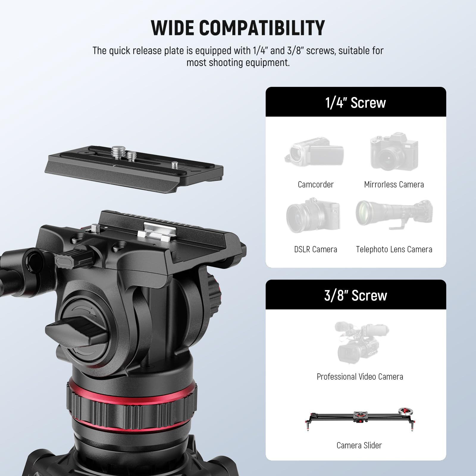 WIDE COMPATIBILITY

The quick release plate is equipped with 1/4" and 3/8" screws, suitable for most shooting equipment.

1/4" Screw
- Camcorder
- Mirrorless Camera
- DSLR Camera
- Telephoto Lens Camera

3/8" Screw
- Professional Video Camera
- Camera Slider