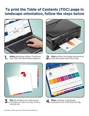 To print the Table of Contents (TOC) page in landscape orientation, follow the steps below:

1. Select landscape option. Customize your TOC with text and/or graphics.
2. Print on blank test page (see printing tips), then print onto TOC sheet.
3. Flip the dividers over and reverse the order so 1 tab is on top, 2 tab is second, etc.
4. Place in binder in landscape orientation with TOC sheet on top.

*Number of tabs may vary from product depiction