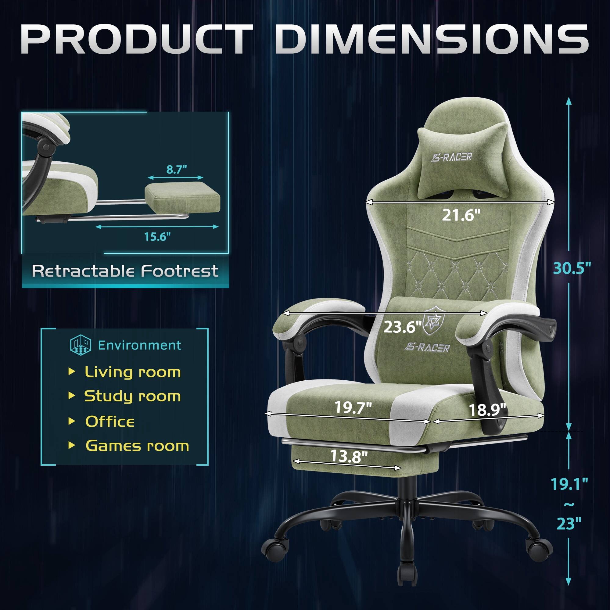 PRODUCT DIMENSIONS

8.7"  
15.6"  
21.6"  
Retractable Footrest  
30.5"  

Environment  
Living room  
Study room  
Office  
Games room  

23.6"  
19.7"  
18.9"  
13.8"  
19.1"  
~23"
