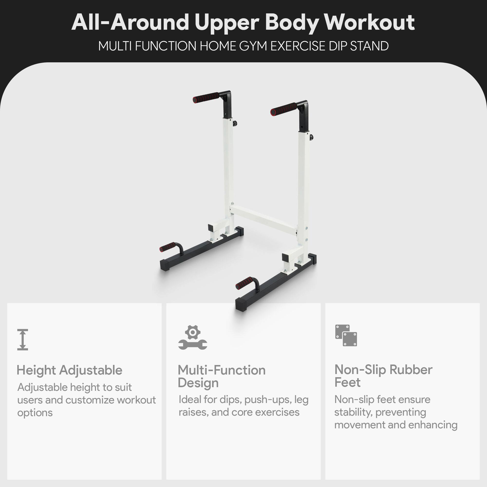 All-Around Upper Body Workout  
MULTI FUNCTION HOME GYM EXERCISE DIP STAND  

Height Adjustable  
Adjustable height to suit users and customize workout options  

Multi-Function Design  
Ideal for dips, push-ups, leg raises, and core exercises  

Non-Slip Rubber Feet  
Non-slip feet ensure stability, preventing movement and enhancing
