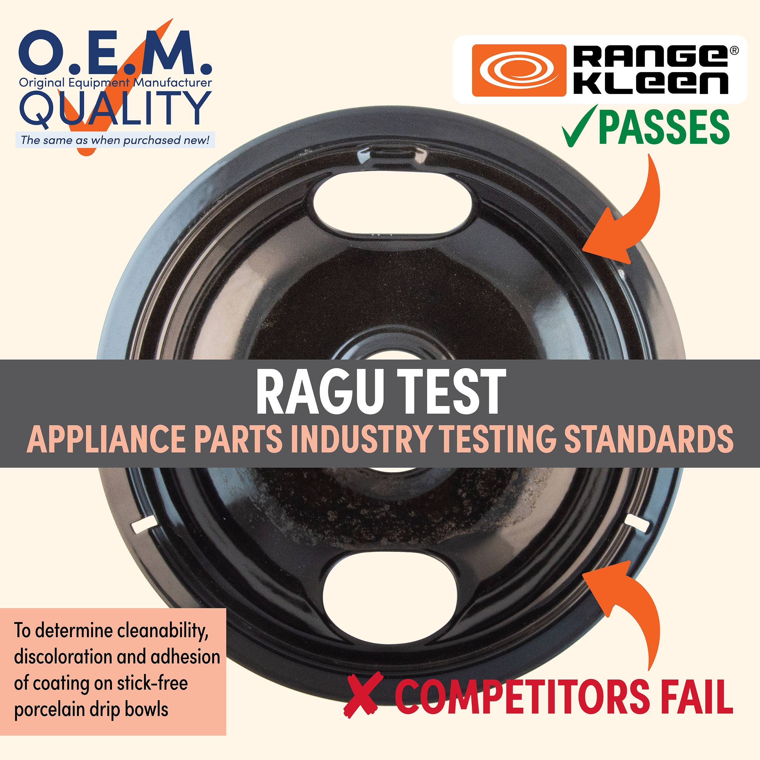 O.E.M.  
Original Equipment Manufacturer  
QUALITY  
The same as when purchased new!

RANGE KLeen  
PASSES

RAGU TEST  
APPLIANCE PARTS INDUSTRY TESTING STANDARDS

To determine cleanability, discoloration and adhesion of coating on stick-free porcelain drip bowls

COMPETITORS FAIL