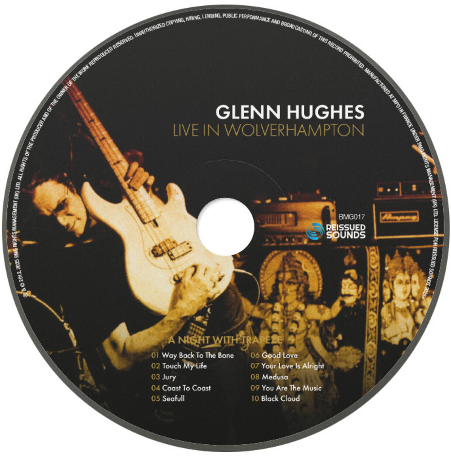 LENN HUGHES  
LIVE IN WOLVERHAMPTON  

A NIGHT WITH TRAPEZE  

01 Way Back To The Bone  
02 Touch My Life  
03 Jury  
04 Coast To Coast  
05 Seafull  
06 Good Love  
07 Your Love Is Alright  
08 Medusa  
09 You Are The Music  
10 Black Cloud  

LENN HUGHES  
LIVE IN WOLVERHAMPTON  

BMG017  
REISSUED 2025  

ALL RIGHTS RESERVED. UNAUTHORIZED COPYING, HIRING, LENDING, PUBLIC PERFORMANCE AND BROADCASTING OF THIS RECORD PROHIBITED. THE WORK MANUFACTURED OF OWNER AT THE MPDIN OF GLENN HUGHES IN FRANCE PRODUCED BY BMG RIGHTS MANAGEMENT (UK) LTD.  

REISSUED 2025  

BMG017