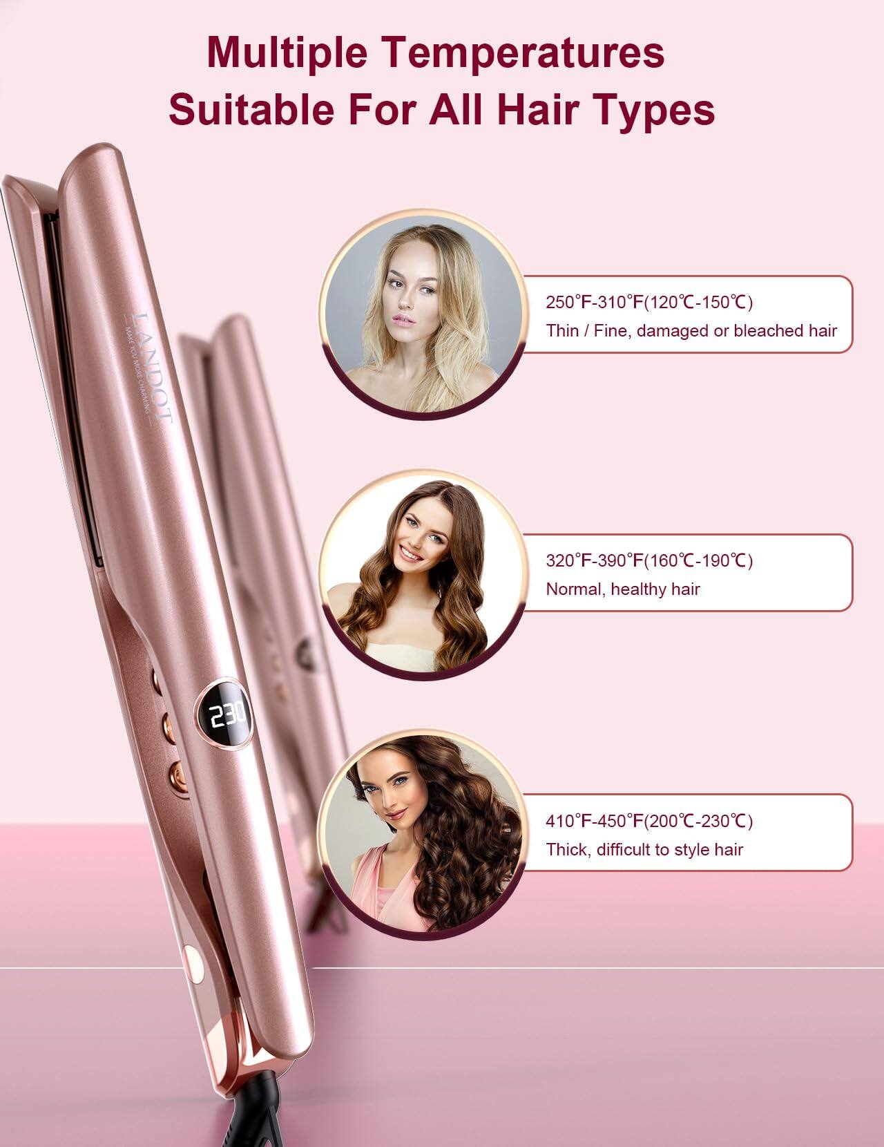 Multiple Temperatures  
Suitable For All Hair Types  

250°F-310°F (120°C-150°C)  
Thin / Fine, damaged or bleached hair  

320°F-390°F (160°C-190°C)  
Normal, healthy hair  

410°F-450°F (200°C-230°C)  
Thick, difficult to style hair