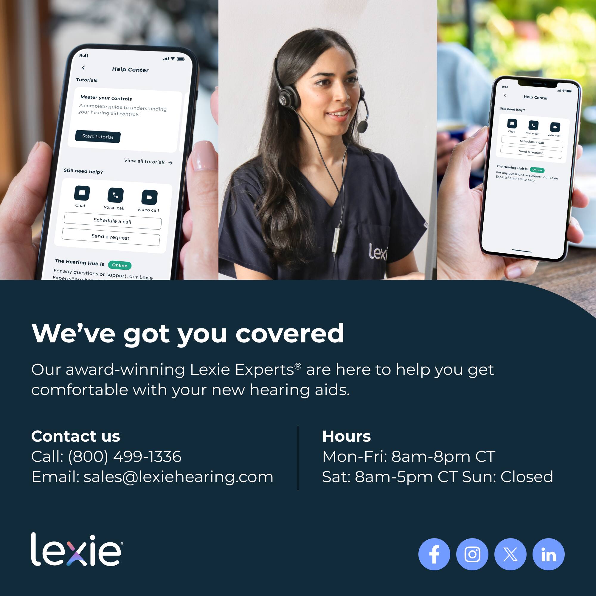 **Help Center**

**Tutorials**

- Master your controls
  - A complete guide to understanding your hearing aid controls.
  - Start tutorial

- View all tutorials →

**Still need help?**

- Chat
- Voice call
- Video call
- Schedule a call
- Send a request

**The Hearing Hub is Online**

- For any questions or support, our Lexie Experts® are here to help you get comfortable with your new hearing aids.

---

**We’ve got you covered**

Our award-winning Lexie Experts® are here to help you get comfortable with your new hearing aids.

**Contact us**

- Call: (800) 499-1336
- Email: sales@lexiehearing.com

**Hours**

- Mon-Fri: 8am-8pm CT
- Sat: 8am-5pm CT
- Sun: Closed

---

**lexie**