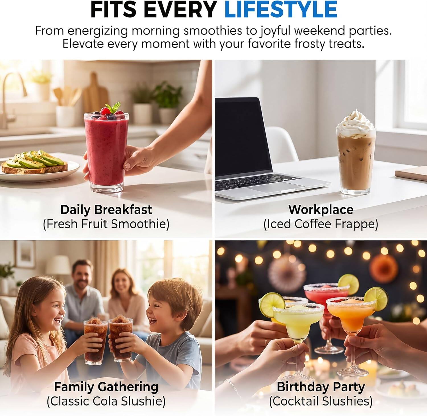 FITS EVERY LIFESTYLE

From energizing morning smoothies to joyful weekend parties. Elevate every moment with your favorite frosty treats.

Daily Breakfast (Fresh Fruit Smoothie)

Workplace (Iced Coffee Frappe)

Family Gathering (Classic Cola Slushie)

Birthday Party (Cocktail Slushies)