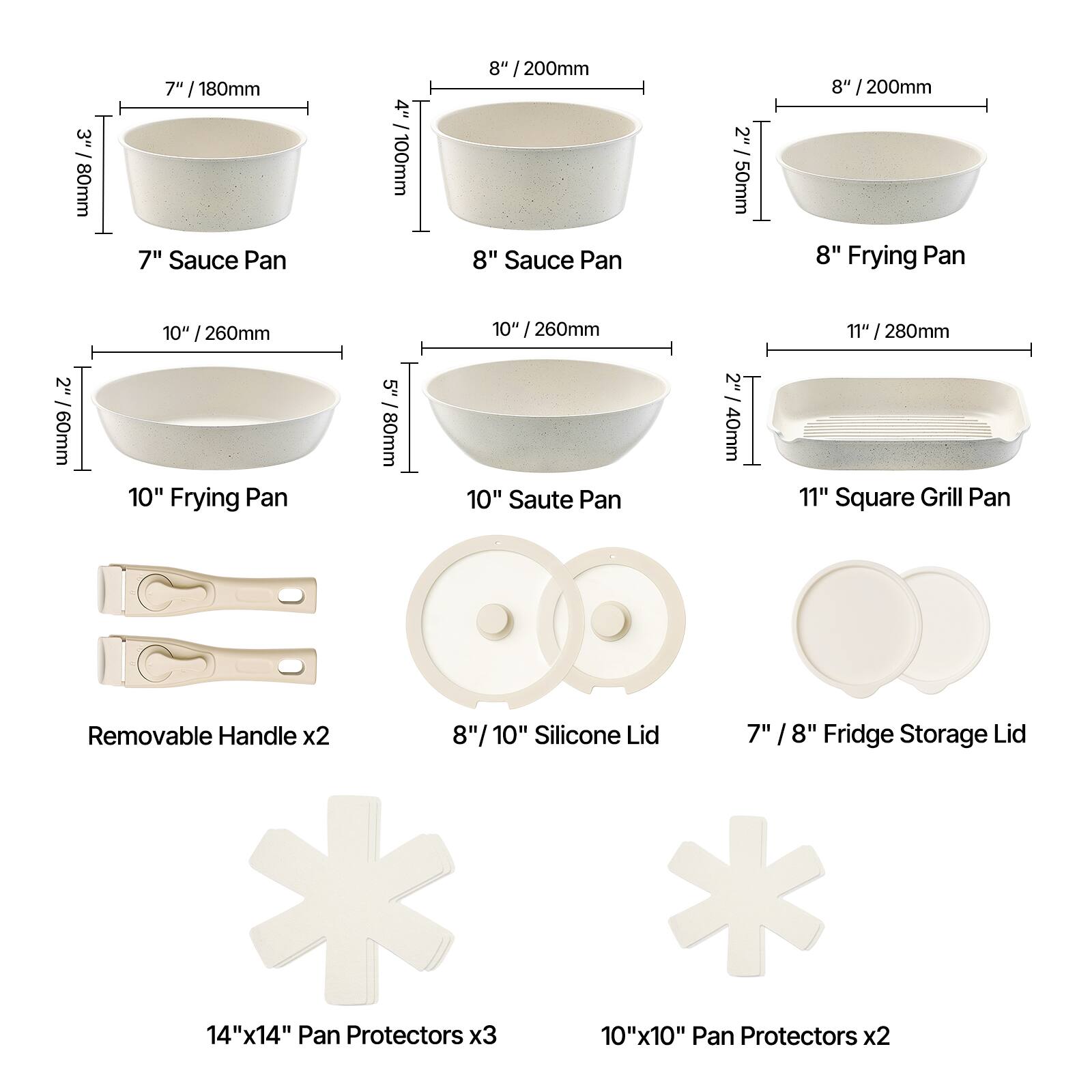 Here is the corrected and grouped text:

- 3" / 80mm Sauce Pan
- 7" / 180mm Sauce Pan
- 4" / 100mm Sauce Pan
- 8" / 200mm Sauce Pan
- 2" / 50mm Frying Pan
- 7" / 180mm Frying Pan
- 2" / 60mm Frying Pan
- 10" / 260mm Frying Pan
- 5" / 80mm Saute Pan
- 10" / 260mm Saute Pan
- 2" / 40mm Square Grill Pan
- 11" / 280mm Square Grill Pan
- Removable Handle x2
- 8" / 10" Silicone Lid
- 7" / 8" Fridge Storage Lid
- 14"x14" Pan Protectors x3
- 10"x10" Pan Protectors x2