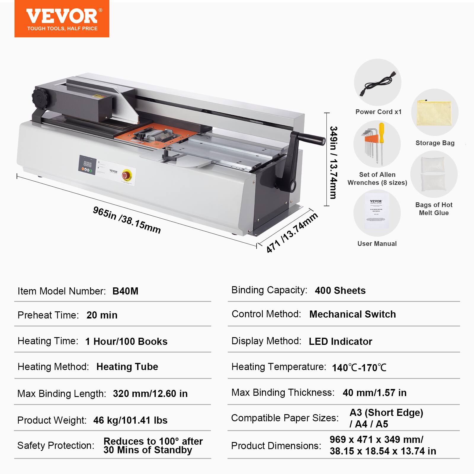 VEVOR TOUGH TOOLS, HALF PRICE

965in / 38.15mm
74mm 471
349in / 13.74mm

Power Cord x1
Storage Bag
Set of Allen Wrenches (8 sizes)
Bags of Hot Melt Glue
User Manual

Item Model Number: B40M
Binding Capacity: 400 Sheets
Preheat Time: 20 min
Control Method: Mechanical Switch
Heating Time: 1 Hour/100 Books
Display Method: LED Indicator
Heating Method: Heating Tube
Heating Temperature: 140°C-170°C
Max Binding Length: 320 mm/12.60 in
Product Weight: 46 kg/101.41 lbs
Safety Protection: Reduces to 100°C after 30 Mins of Standby
Max Binding Thickness: 40 mm/1.57 in
Compatible Paper Sizes: A3 (Short Edge) / A4 / A5
Product Dimensions: 969 x 471 x 349 mm/ 3