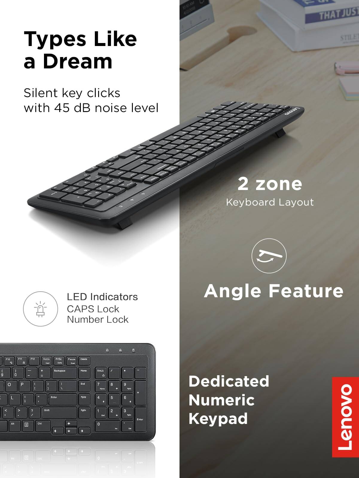 Types Like a Dream  
Silent key clicks with 45 dB noise level  

2 zone Keyboard Layout  

LED Indicators  
CAPS Lock  
Number Lock  

Angle Feature  

Dedicated Numeric Keypad  

Lenovo