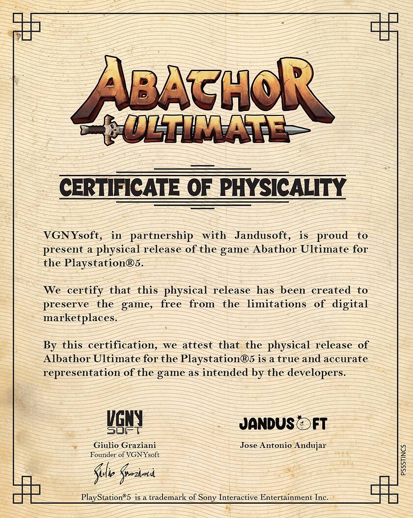 ABATHOR ULTIMATE CERTIFICATE OF PHYSICALITY

VGNYsoft, in partnership with Jandusoft, is proud to present a physical release of the game Abathor Ultimate for the Playstation5. We certify that this physical release has been created to preserve the game, free from the limitations of digital marketplaces. By this certification, we attest that the physical release of Abathor Ultimate for the Playstation5 is a true and accurate representation of the game as intended by the developers.

VGNY JANDUS FT SOFT

Giulio Graziani
Founder of VGNYsoft

Jose Antonio Andujar

PlayStation®5 is a trademark of Sony Interactive Entertainment Inc.