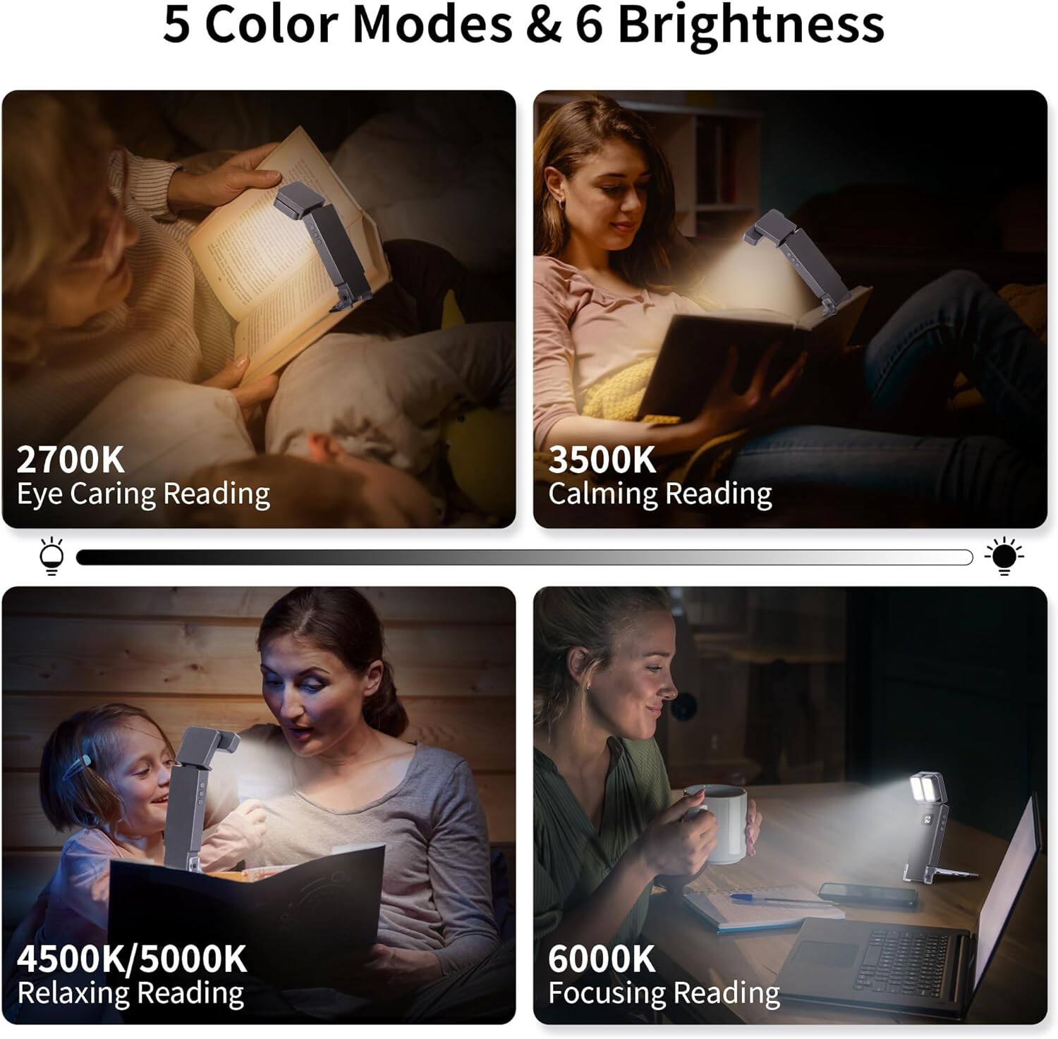 5 Color Modes & 6 Brightness

2700K Eye Caring Reading

3500K Calming Reading

4500K/5000K Relaxing Reading

6000K Focusing Reading