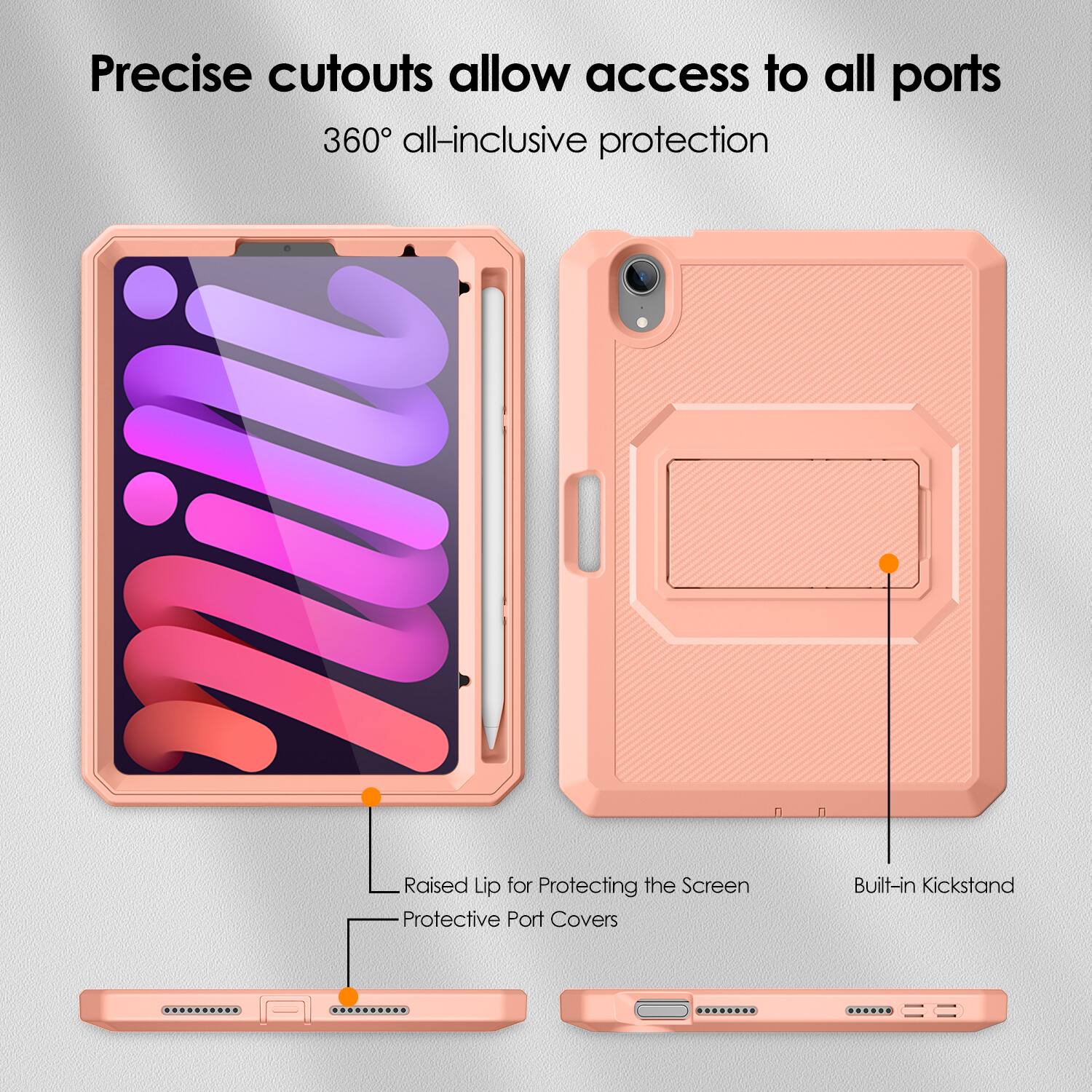 Precise cutouts allow access to all ports  
360° all-inclusive protection  

Raised Lip for Protecting the Screen  
Protective Port Covers  
Built-in Kickstand