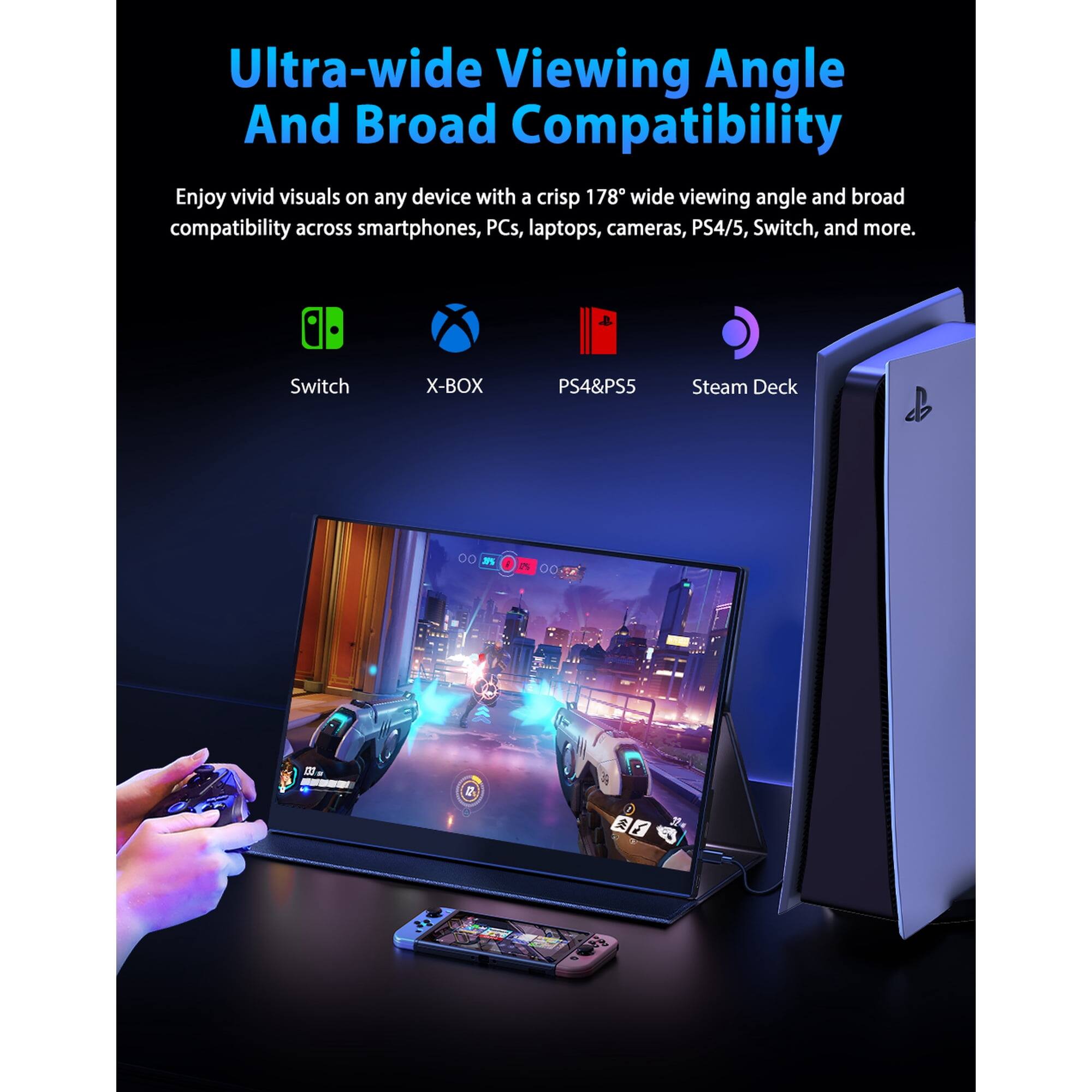Ultra-wide Viewing Angle And Broad Compatibility

Enjoy vivid visuals on any device with a crisp 178° wide viewing angle and broad compatibility across smartphones, PCs, laptops, cameras, PS4/5, Switch, and more.

Switch X-BOX PS4&PS5 Steam Deck