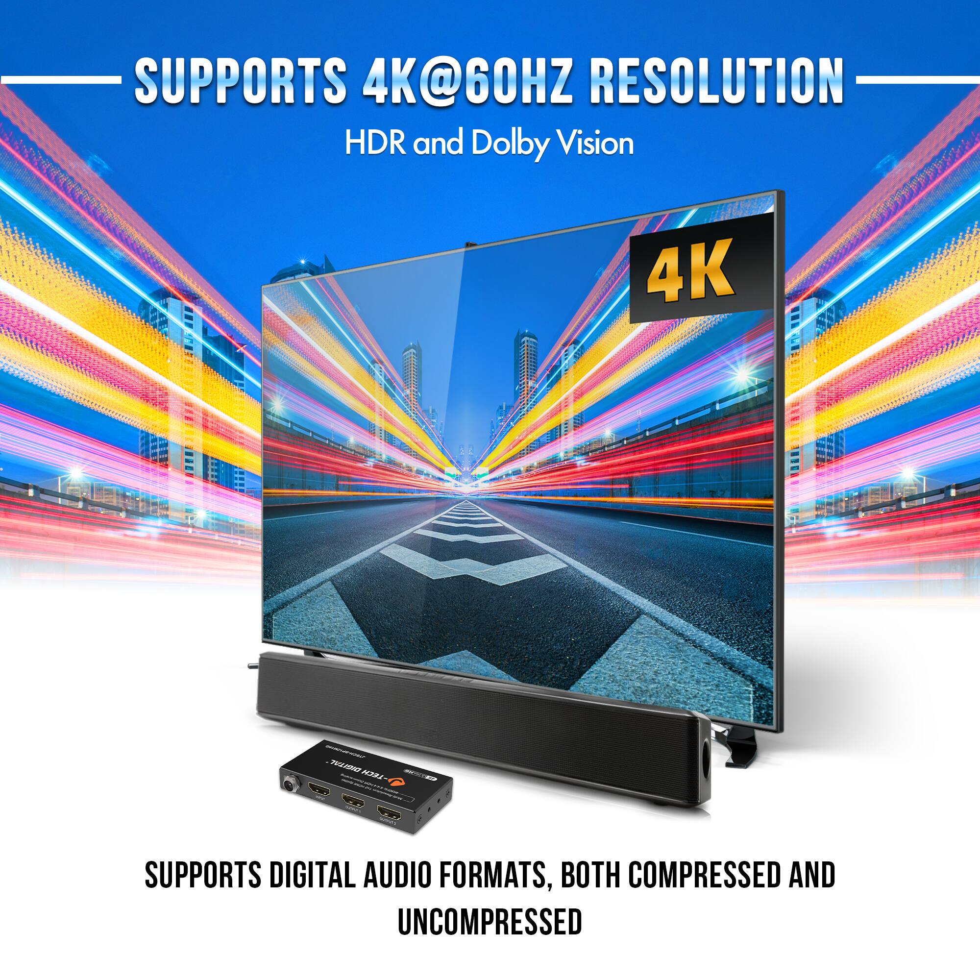 SUPPORTS 4K@60HZ RESOLUTION  
HDR and Dolby Vision  

SUPPORTS DIGITAL AUDIO FORMATS, BOTH COMPRESSED AND UNCOMPRESSED
