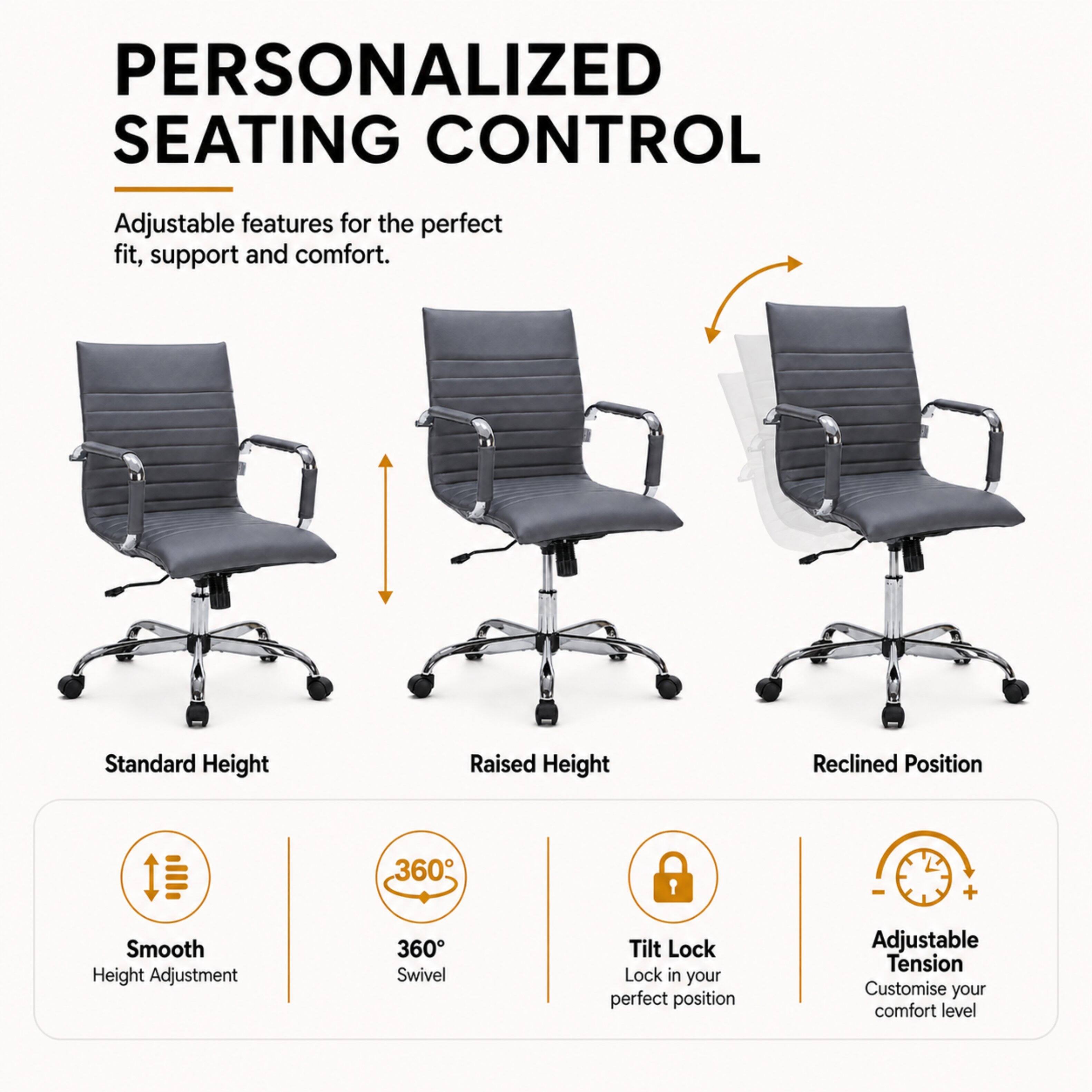 PERSONALIZED SEATING CONTROL

Adjustable features for the perfect fit, support and comfort.

Standard Height
Raised Height
Reclined Position

Smooth Height Adjustment
360° Swivel
Tilt Lock Lock in your perfect position
Adjustable Tension Customise your comfort level
