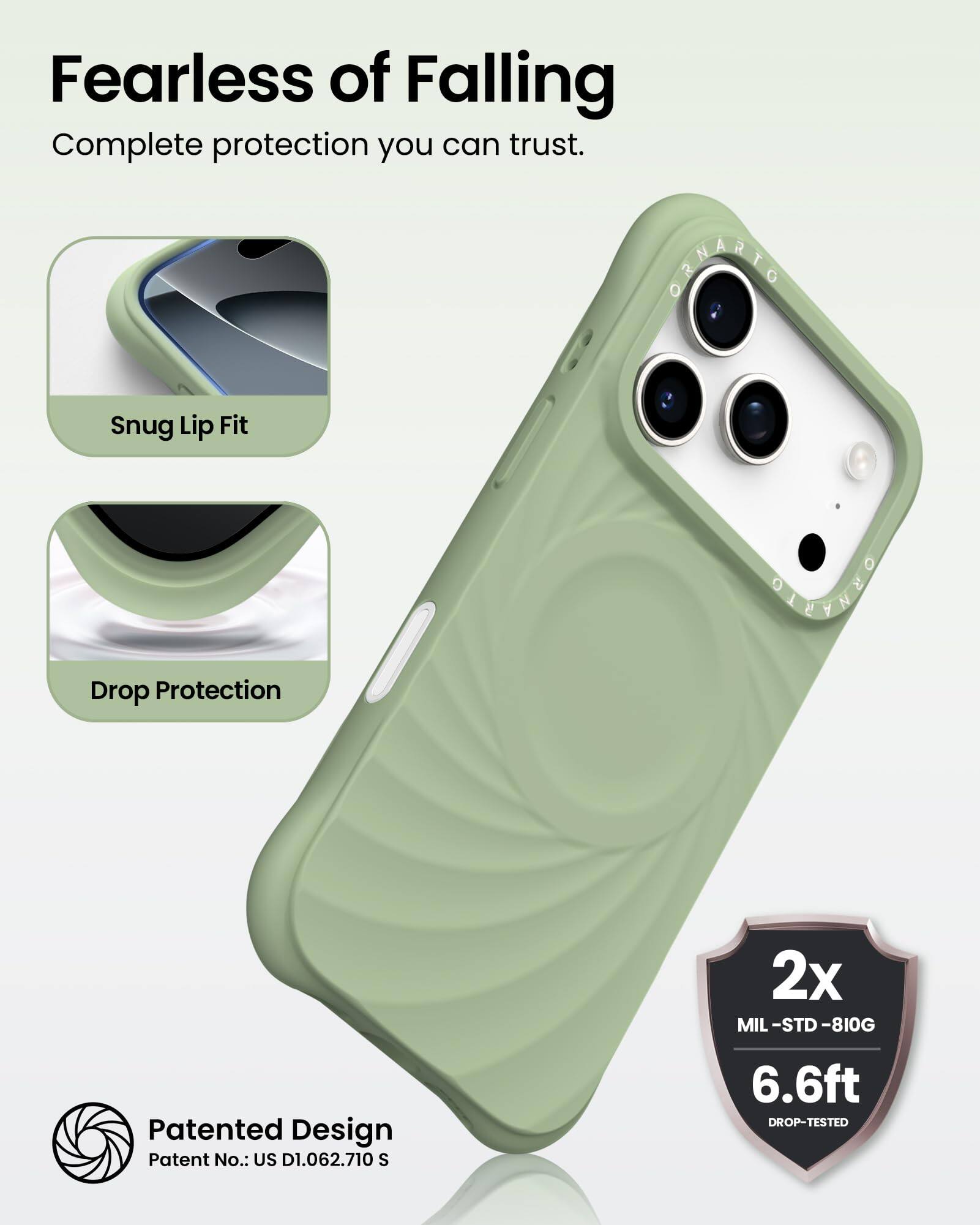 Fearless of Falling  
Complete protection you can trust.

Snug Lip Fit

Drop Protection

Patented Design  
Patent No.: US D1.062.710 S

2x  
MIL-STD-810G  
6.6ft  
DROP-TESTED