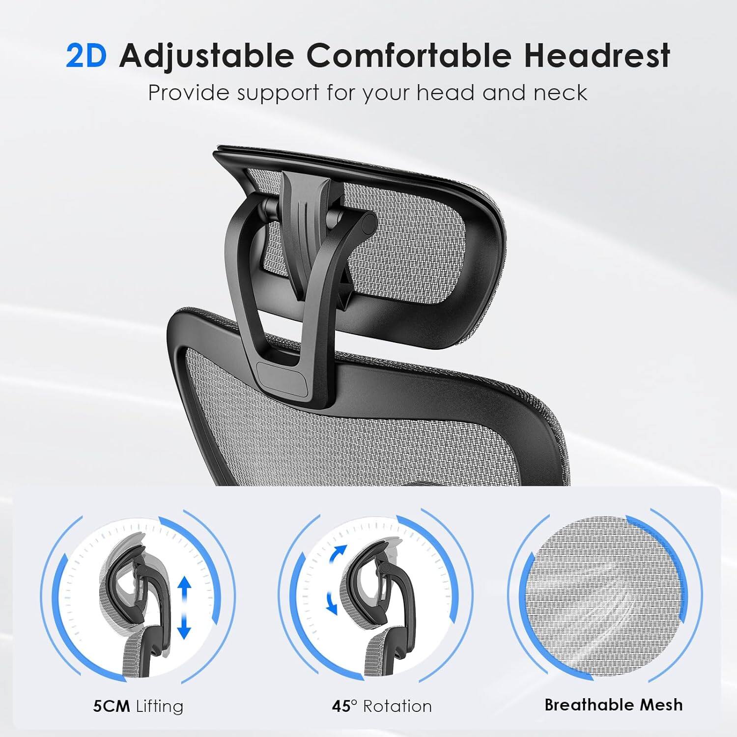 2D Adjustable Comfortable Headrest  
Provide support for your head and neck  

5CM Lifting  
45° Rotation  
Breathable Mesh