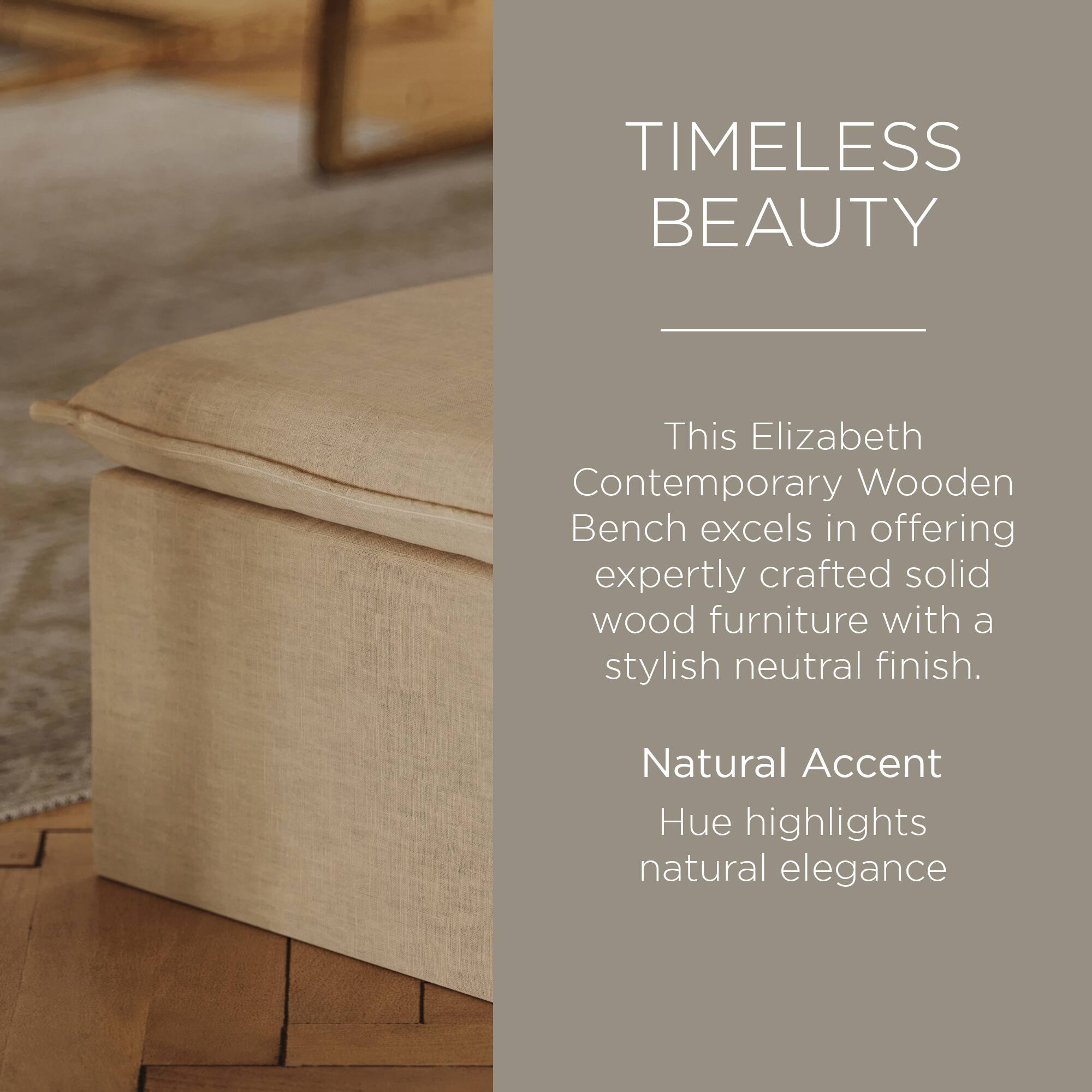 TIMELESS BEAUTY

This Elizabeth Contemporary Wooden Bench excels in offering expertly crafted solid wood furniture with a stylish neutral finish.

Natural Accent Hue highlights natural elegance