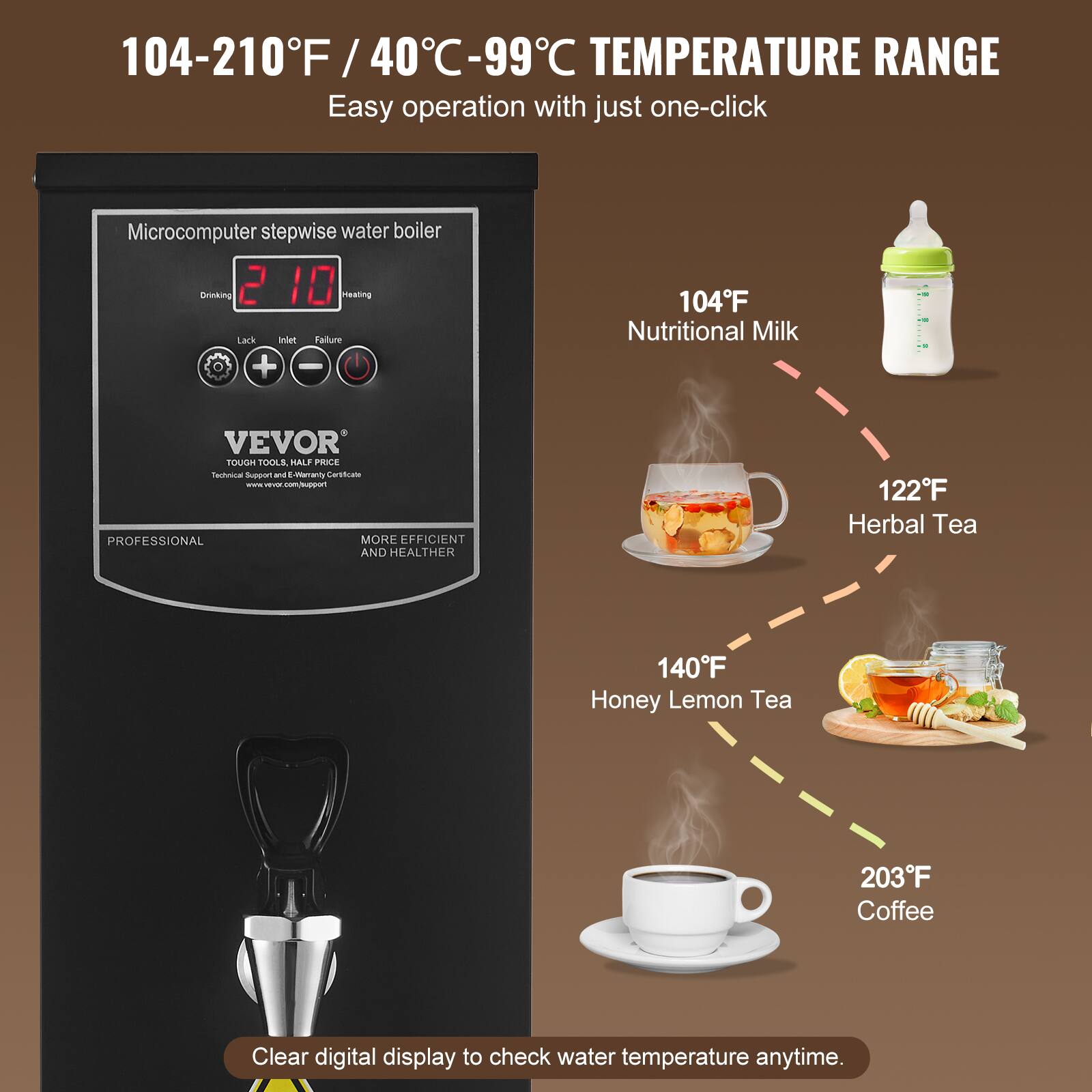 104-210°F / 40°C-99°C TEMPERATURE RANGE  
Easy operation with just one-click  

Microcomputer stepwise water boiler  
Drinking 2 10 Heating  
Lack Inlet Failure + -  

104°F Nutritional Milk  
122°F Herbal Tea  
140°F Honey Lemon Tea  
203°F Coffee  

Clear digital display to check water temperature anytime.  

VEVOR TOUGH TOOLS, HALF PRICE  
Technical Support and E-Warranty Certificate  
PROFESSIONAL MORE EFFICIENT AND HEALTHIER