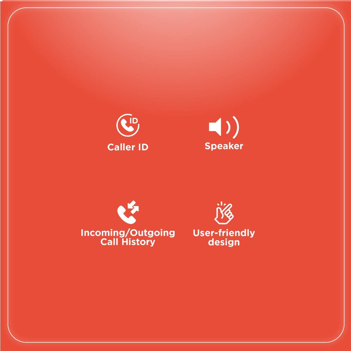 - Caller ID
- Speaker
- Incoming/Outgoing Call History
- User-friendly design