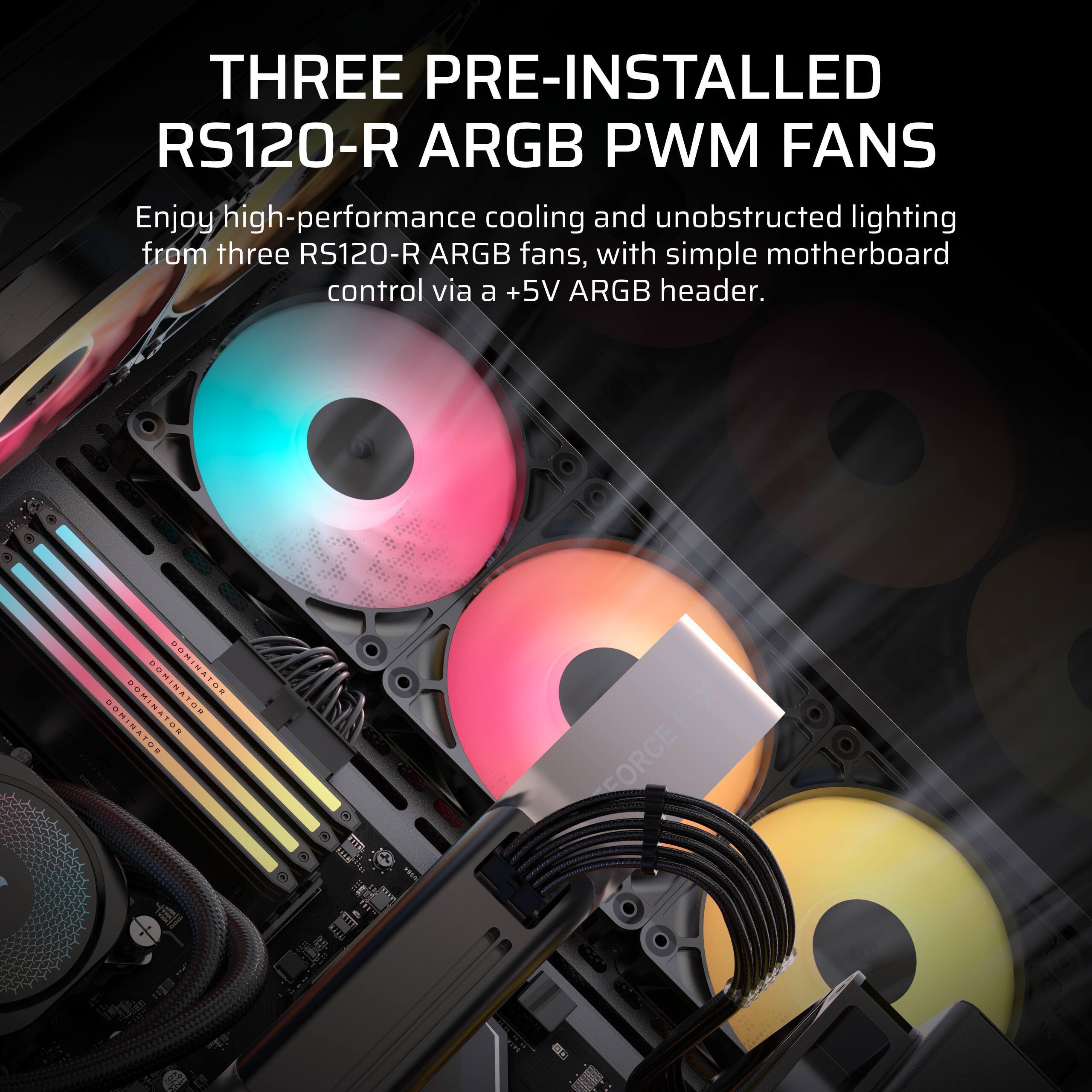 THREE PRE-INSTALLED RS120-R ARGB PWM FANS

Enjoy high-performance cooling and unobstructed lighting from three RS120-R ARGB fans, with simple motherboard control via a +5V ARGB header.