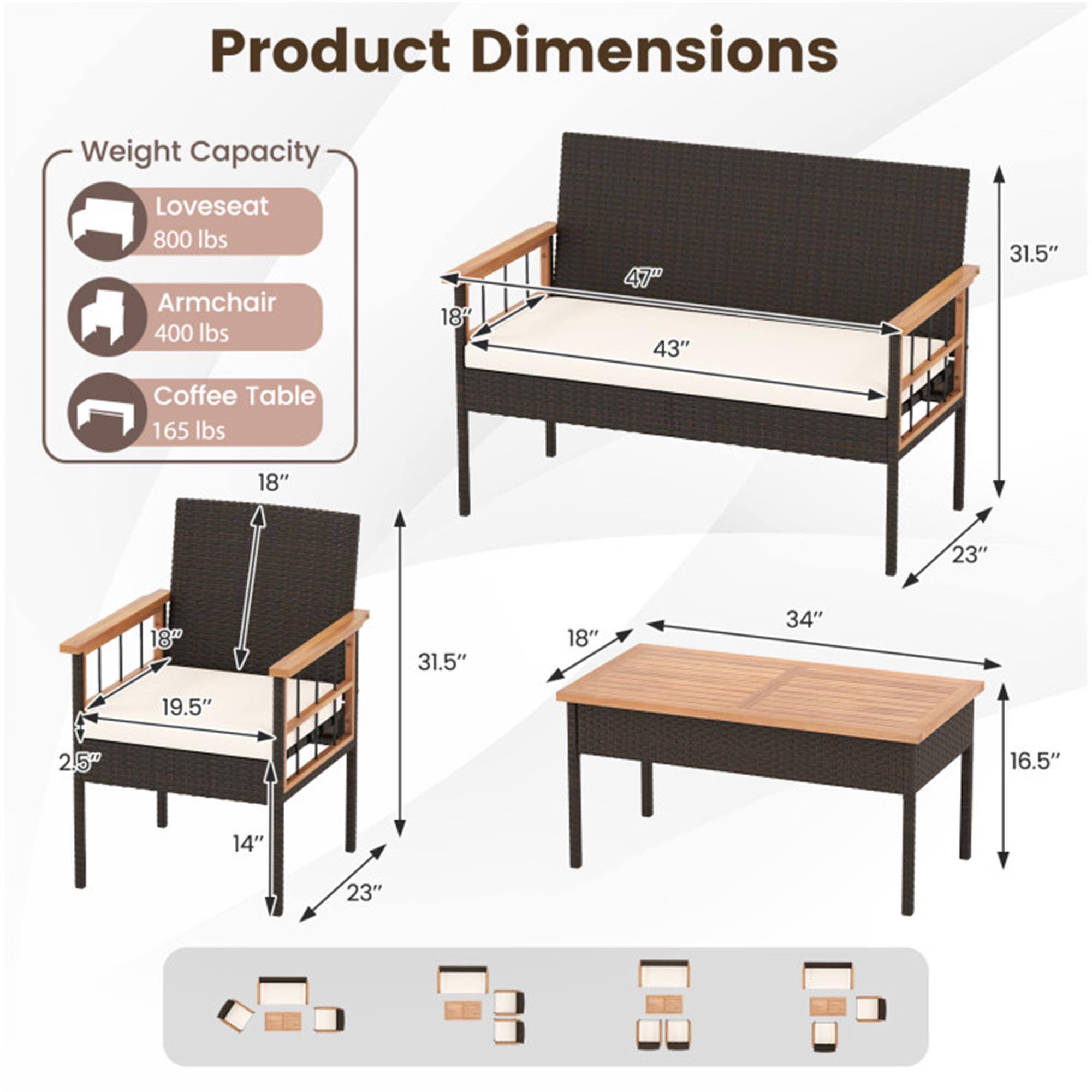 Product Dimensions

Weight Capacity
- Loveseat: 800 lbs
- Armchair: 400 lbs
- Coffee Table: 165 lbs

Loveseat:
- Width: 47"
- Depth: 43"
- Height: 31.5"
- Armrest Height: 18"
- Seat Height: 18"
- Seat Depth: 19.5"
- Seat Width: 25"
- Back Height: 31.5"

Armchair:
- Width: 18"
- Depth: 19.5"
- Height: 31.5"
- Armrest Height: 18"
- Seat Height: 14"
- Seat Depth: 23"
- Seat Width: 25"

Coffee Table:
- Width: 34"
- Depth: 18"
- Height: 16.5"
- Top Thickness: 18"
- Leg Height: 23"