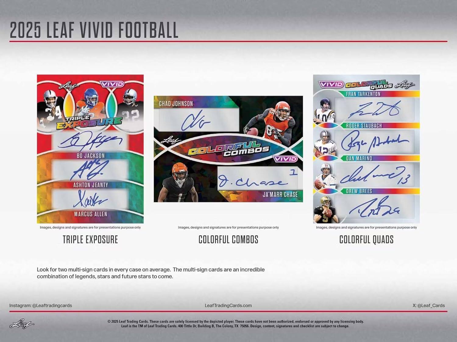 2025 LEAF VIVID FOOTBALL

**TRIPLE EXPOSURE**
- BO JACKSON
- ASHTON JEANTY
- MARCUS ALLEN

**COLORFUL COMBOS**
- CHAD JOHNSON
- JA'MARR CHASE

**COLORFUL QUADS**
- FRAN TARKENTON
- ROGER STAUBACH
- DAN MARINO
- DREW BREES

Images, designs and signatures are for presentations purpose only

Look for two multi-sign cards in every case on average. The multi-sign cards are an incredible combination of legends, stars and future stars to come.

Instagram: @Leaftradingcards
LeafTradingCards.com
X: @Leaf_Cards

© 2025 Leaf Trading Cards. These cards are solely licensed by the depicted player. These cards have not been authorized, endorsed or approved by any licensing body. Leaf is the TM of Leaf Trading Cards. 400 Title Dr., Building B, The Colony, TX 75056. Design, content, signatures and checklist are subject to change.