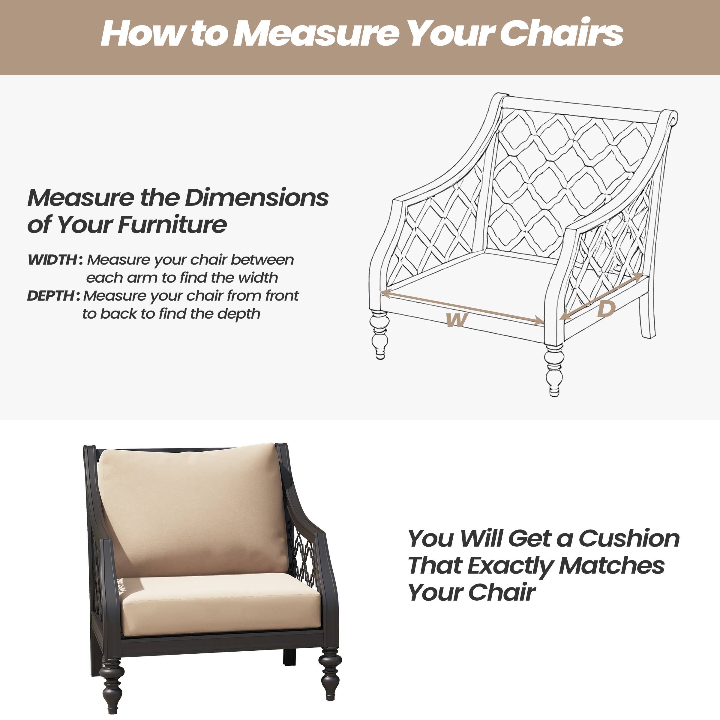 How to Measure Your Chairs

Measure the Dimensions of Your Furniture

WIDTH: Measure your chair between each arm to find the width  
DEPTH: Measure your chair from front to back to find the depth

You Will Get a Cushion That Exactly Matches Your Chair