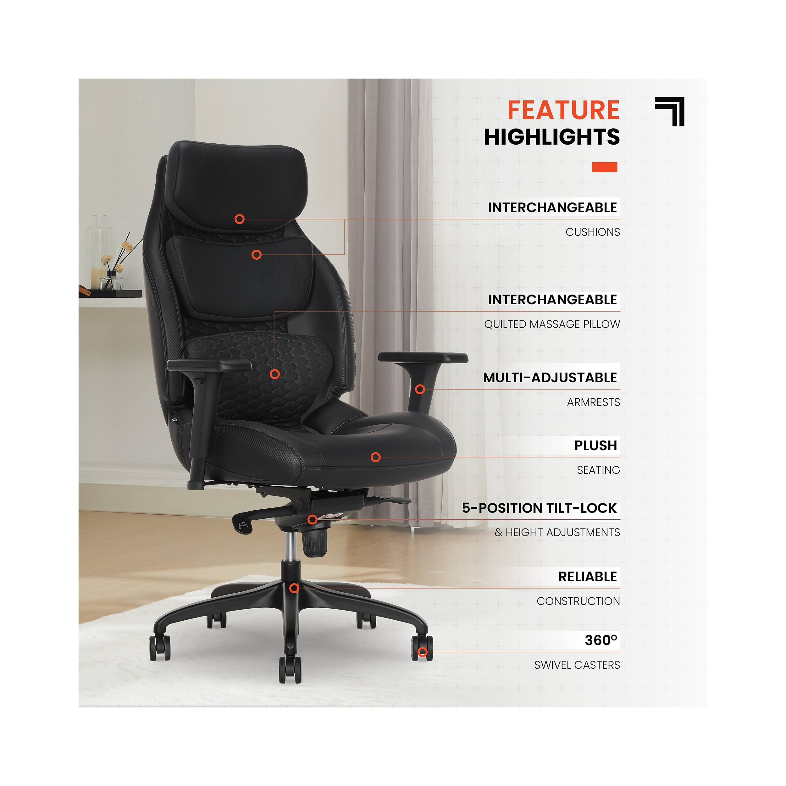 FEATURE HIGHLIGHTS  
- INTERCHANGEABLE CUSHIONS  
- INTERCHANGEABLE QUILTED MASSAGE PILLOW  
- MULTI-ADJUSTABLE ARMRESTS  
- PLUSH SEATING  
- 5-POSITION TILT-LOCK & HEIGHT ADJUSTMENTS  
- RELIABLE CONSTRUCTION  
- 360° SWIVEL CASTERS