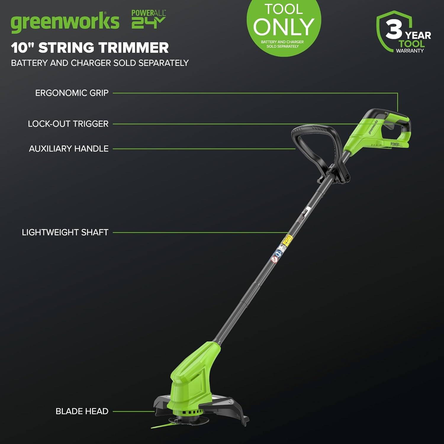 **POWERALL 24V**

**greenworks**

**10" STRING TRIMMER**

- BATTERY AND CHARGER SOLD SEPARATELY

**TOOL ONLY**
- BATTERY AND CHARGER SOLD SEPARATELY

**3 YEAR TOOL WARRANTY**

**ERGONOMIC GRIP**

**LOCK-OUT TRIGGER**

**AUXILIARY HANDLE**

**LIGHTWEIGHT SHAFT**

**BLADE HEAD**