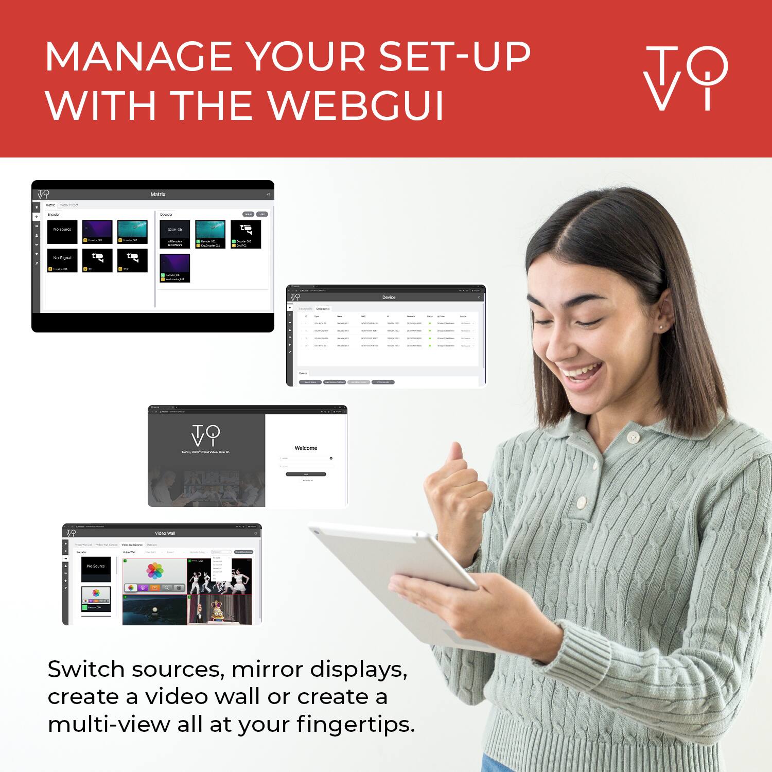 MANAGE YOUR SET-UP WITH THE WEBGUI

Switch sources, mirror displays, create a video wall or create a multi-view all at your fingertips.