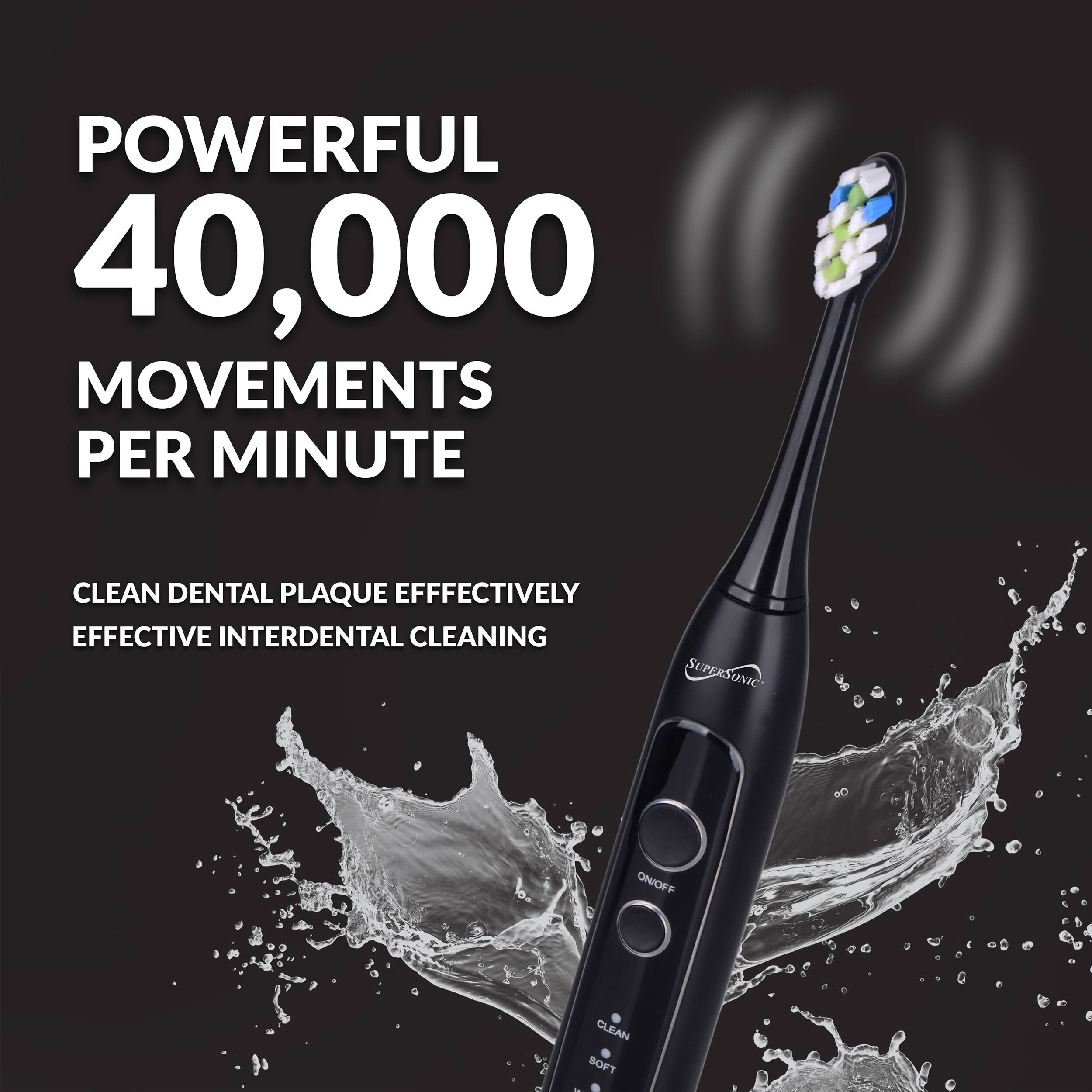 POWERFUL 40,000 MOVEMENTS PER MINUTE  
CLEAN DENTAL PLAQUE EFFECTIVELY  
EFFECTIVE INTERDENTAL CLEANING  
SUPERSONIC CLEAN SOFT