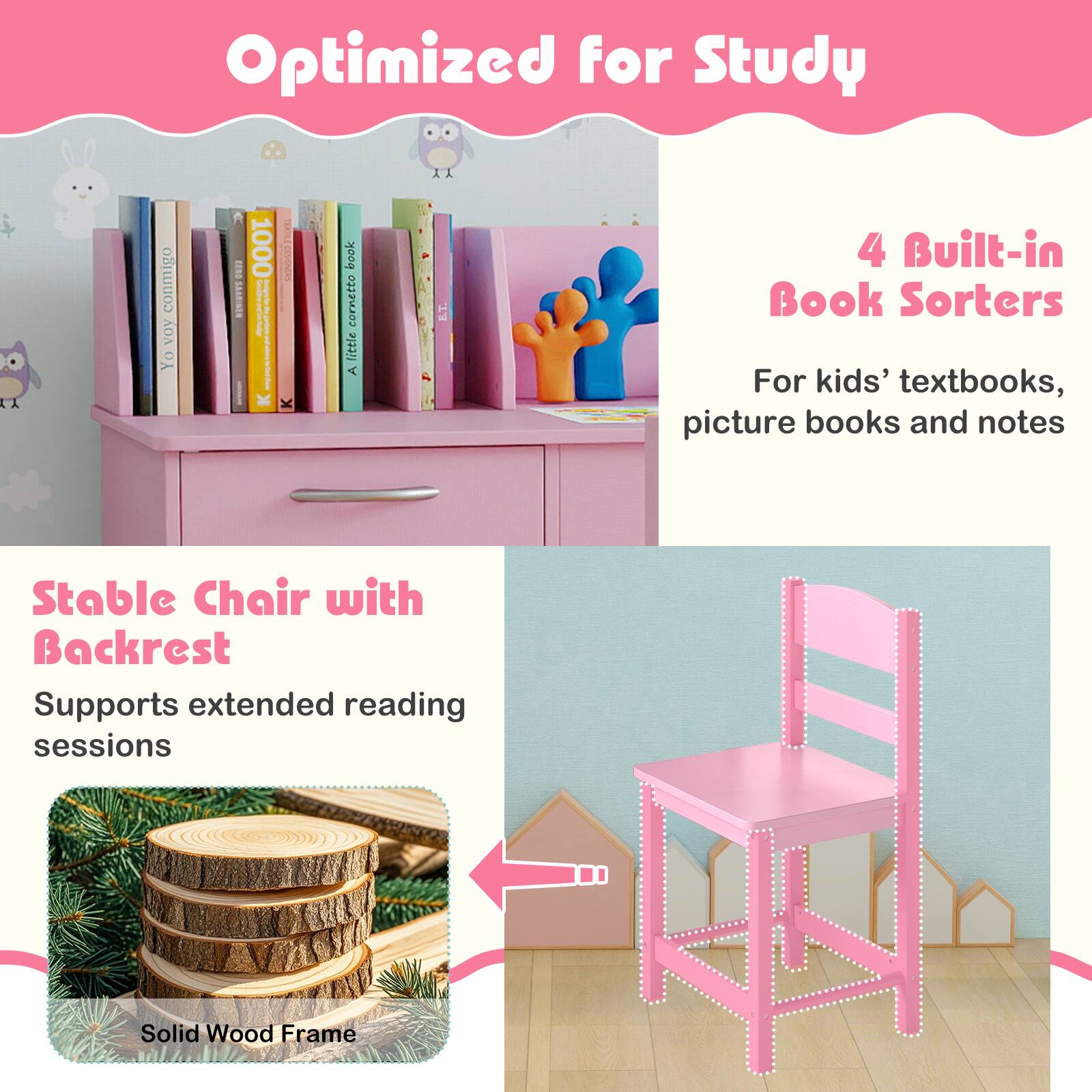Optimized for Study

4 Built-in Book Sorters
For kids' textbooks, picture books and notes

Stable Chair with Backrest
Supports extended reading sessions

Solid Wood Frame