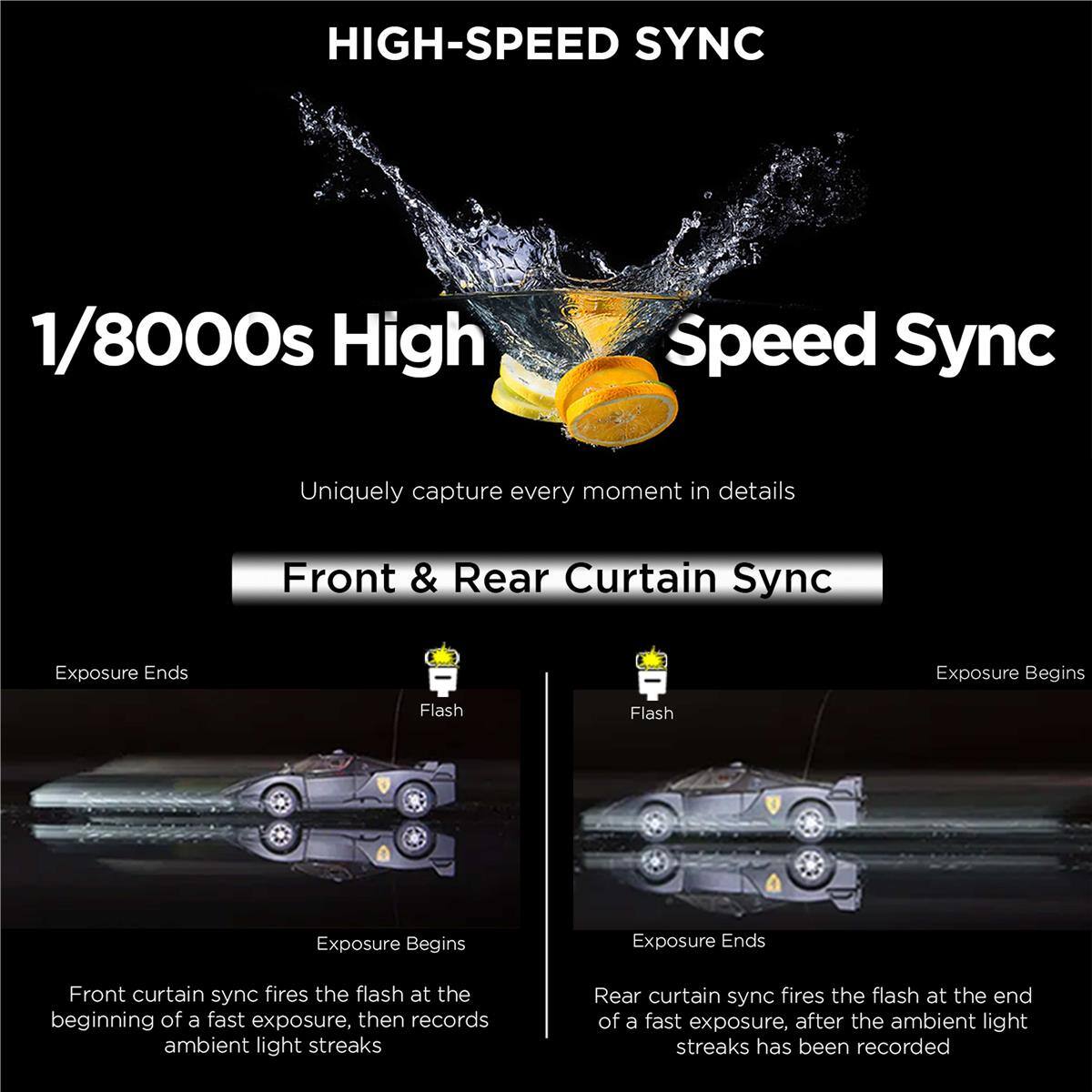 HIGH-SPEED SYNC  
1/8000s High Speed Sync  
Uniquely capture every moment in details  

Front & Rear Curtain Sync  

Front curtain sync fires the flash at the beginning of a fast exposure, then records ambient light streaks  
Rear curtain sync fires the flash at the end of a fast exposure, after the ambient light streaks has been recorded