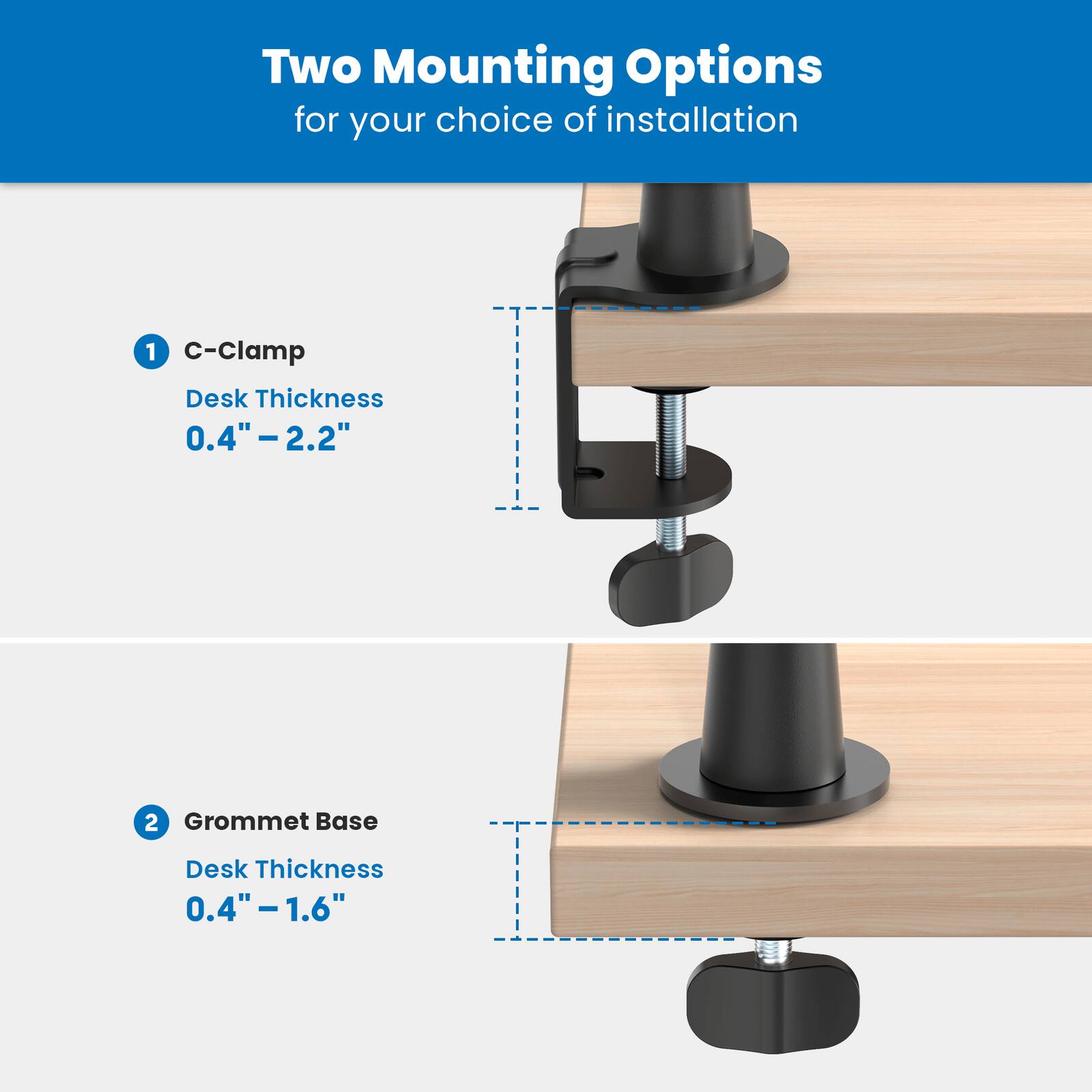 Two Mounting Options for your choice of installation

1. C-Clamp
   Desk Thickness 0.4" - 2.2"

2. Grommet Base
   Desk Thickness 0.4" - 1.6"