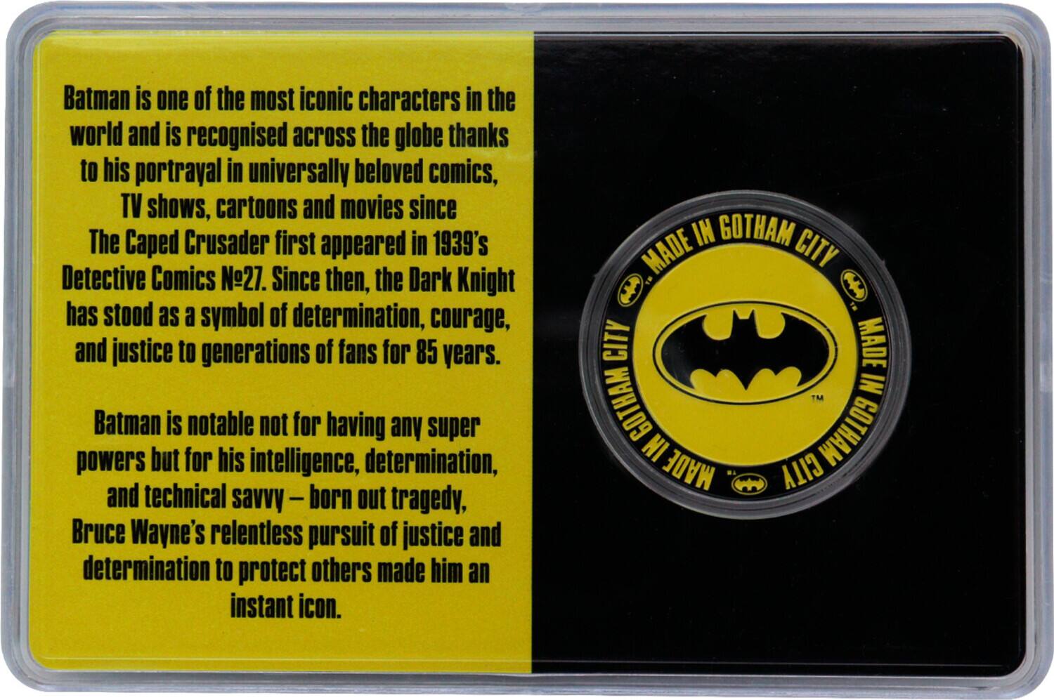 Batman is one of the most iconic characters in the world and is recognised across the globe thanks to his portrayal in universally beloved comics, TV shows, cartoons and movies since The Caped Crusader first appeared in 1939's Detective Comics 27. Since then, the Dark Knight has stood as a symbol of determination, courage, and justice to generations of fans for 85 years. Batman is notable not for having any super powers but for his intelligence, determination, and technical savvy - born out tragedy, Bruce Wayne's relentless pursuit of justice and determination to protect others made him an instant icon. IN GOTHAM CITY MADE IN GOTHAM CITY