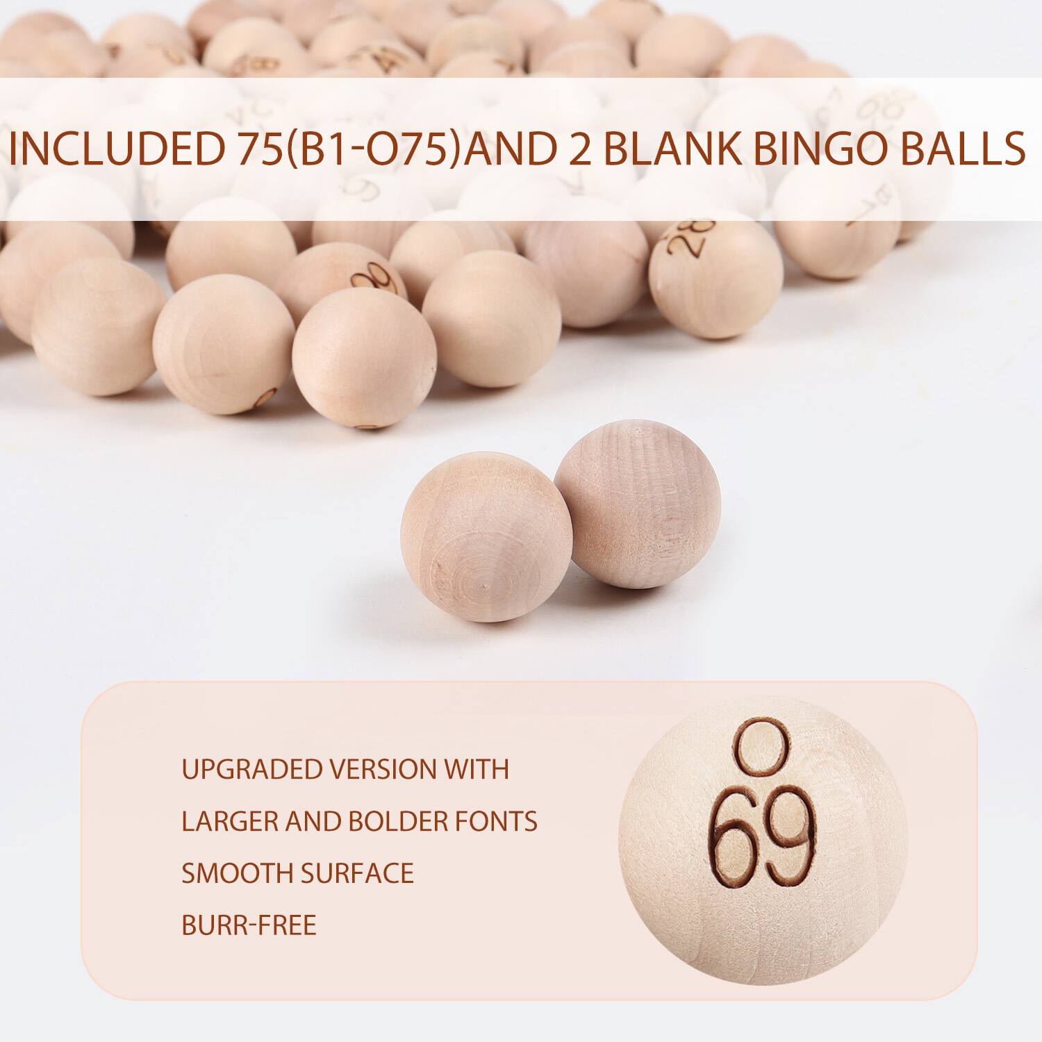 INCLUDED 75(B1-075) AND 2 BLANK BINGO BALLS
UPGRADED VERSION WITH LARGER AND BOLDER FONTS SMOOTH SURFACE BURR-FREE 69