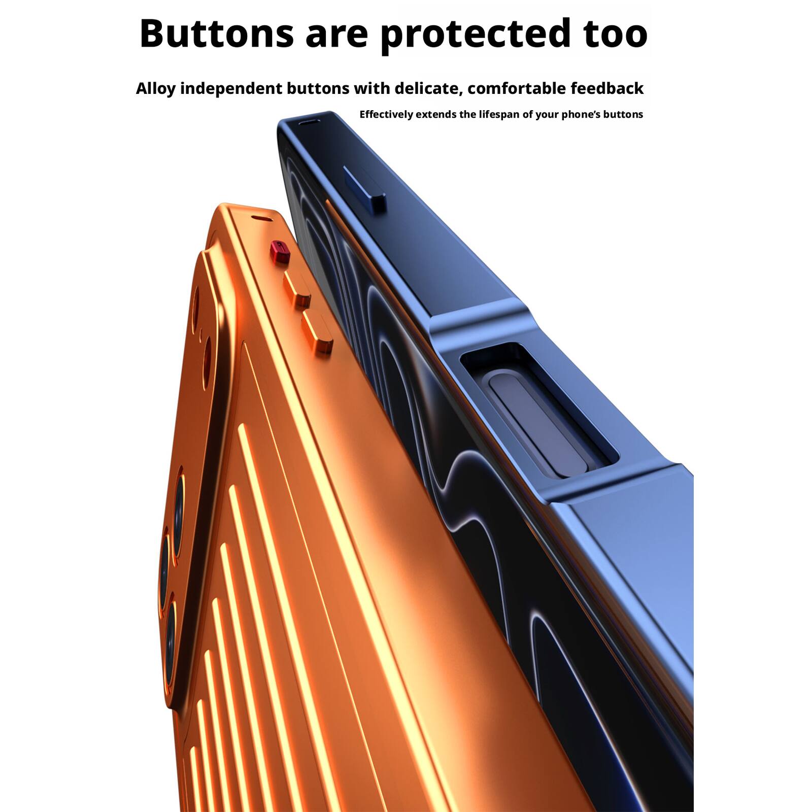 Buttons are protected too

Alloy independent buttons with delicate, comfortable feedback

Effectively extends the lifespan of your phone's buttons