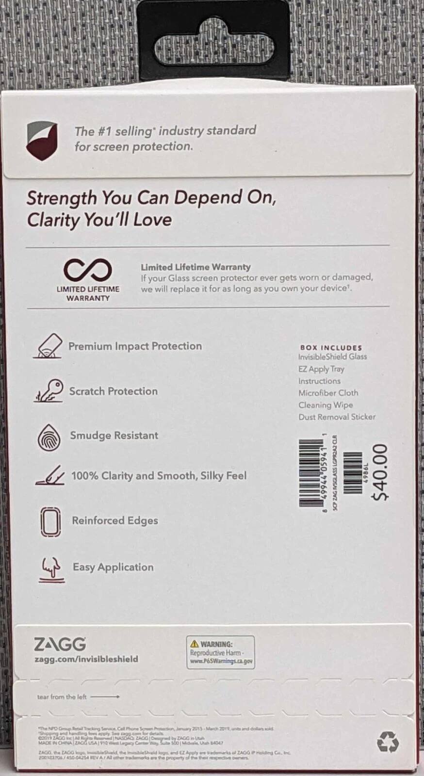The #1 selling industry standard for screen protection.

Strength You Can Depend On, Clarity You'll Love

LIMITED LIFETIME WARRANTY
If your Glass screen protector ever gets worn or damaged, we will replace it for as long as you own your device.

Premium Impact Protection
Scratch Protection
Smudge Resistant
100% Clarity and Smooth, Silky Feel
Reinforced Edges
Easy Application

BOX INCLUDES
InvisibleShield Glass
EZ Apply Tray
Instructions
Microfiber Cloth
Cleaning Wipe
Dust Removal Sticker

$40.00

ZAGG
zagg.com/invisibleshield

WARNING: Reproductive Harm
www.P65Warnings.ca.gov

tear from the left

NPO Grup Cal Phone 2015 Merch 2019 and handlig appy - COdES ZAGO In A Sge NASDO ZAGO Degnad by ZAGG i MADE IN CHINA ZAGO USA 9 Legacy s0 Uth B4GAY ZAGG the EAGO the EZ af ZAGG P 50-64254 the property a Ca.