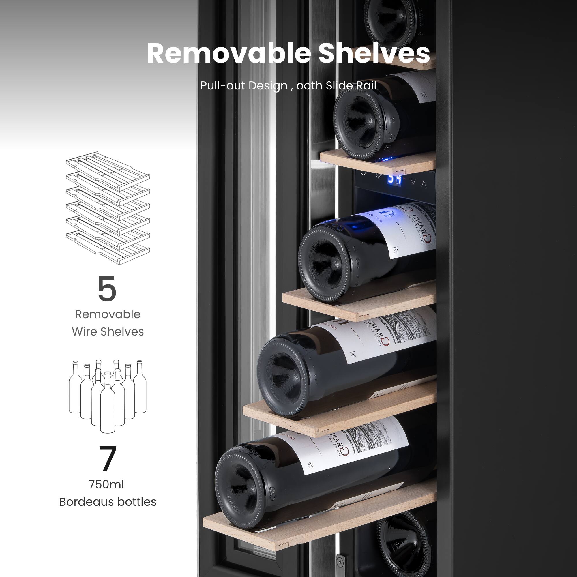 Removable Shelves  
Pull-out Design, 0.8th Slide Rail  

5 Removable Wire Shelves  

7  
750ml Bordeaux bottles