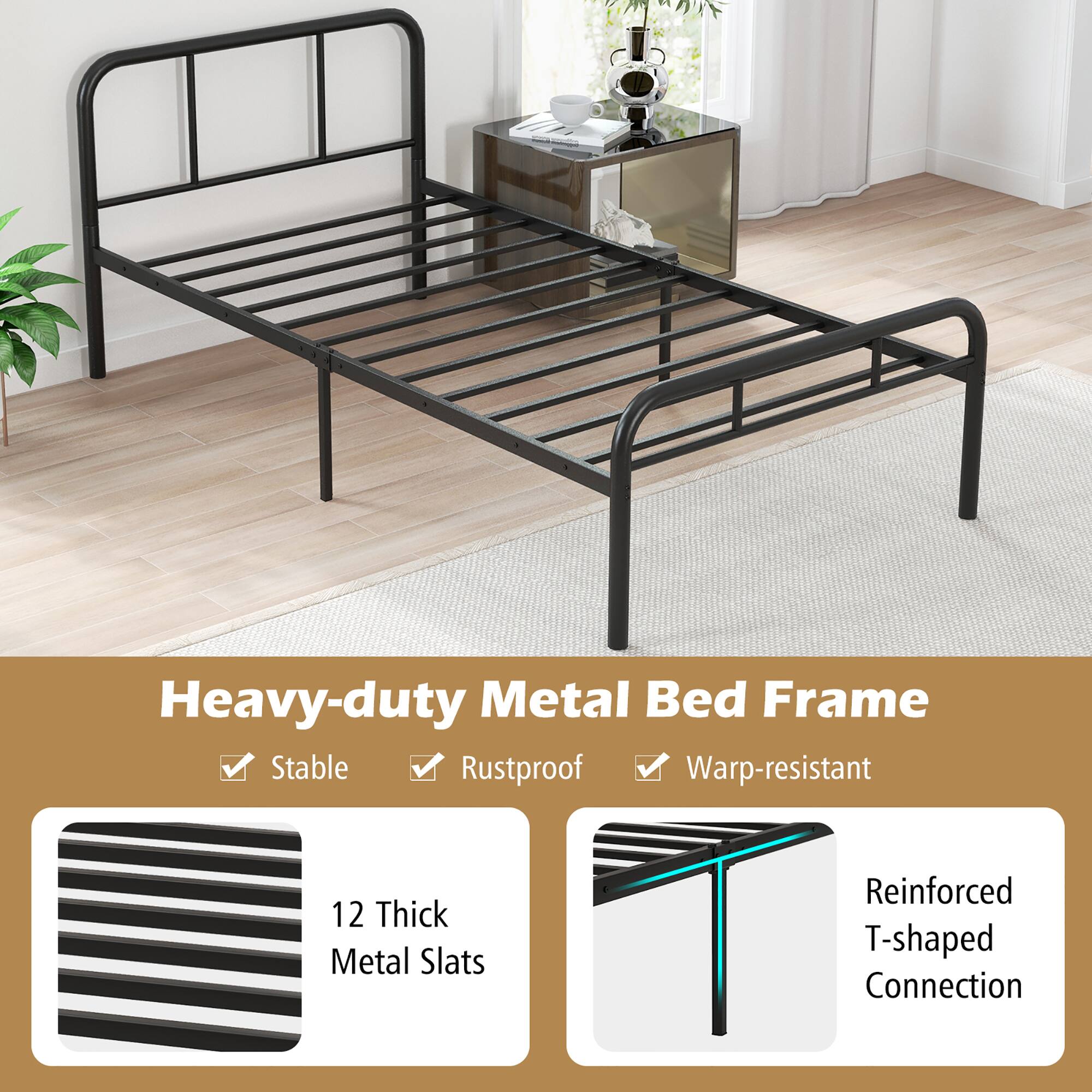 Heavy-duty Metal Bed Frame

- Stable
- Rustproof
- Warp-resistant

12 Thick Metal Slats

Reinforced T-shaped Connection